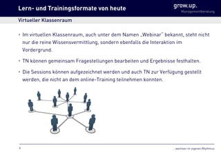 … wachsen im eigenen Rhythmus
grow.up.
Managementberatung
• Im virtuellen Klassenraum, auch unter dem Namen „Webinar“ bekannt, steht nicht
nur die reine Wissensvermittlung, sondern ebenfalls die Interaktion im
Vordergrund.
• TN können gemeinsam Fragestellungen bearbeiten und Ergebnisse festhalten.
• Die Sessions können aufgezeichnet werden und auch TN zur Verfügung gestellt
werden, die nicht an dem online-Training teilnehmen konnten.
Lern- und Trainingsformate von heute
Virtueller Klassenraum
9
 
