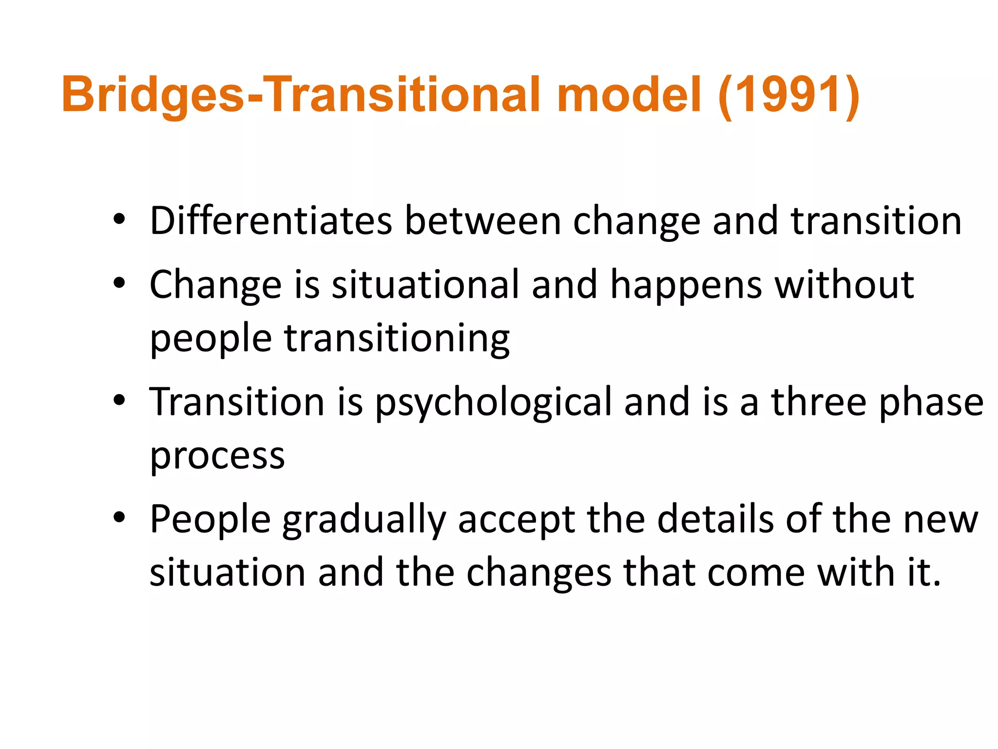 Bridges-Transitional model (1991)
• Differentiates between change and transition
• Change is situational and happens without
people transitioning
• Transition is psychological and is a three phase
process
• People gradually accept the details of the new
situation and the changes that come with it.
 