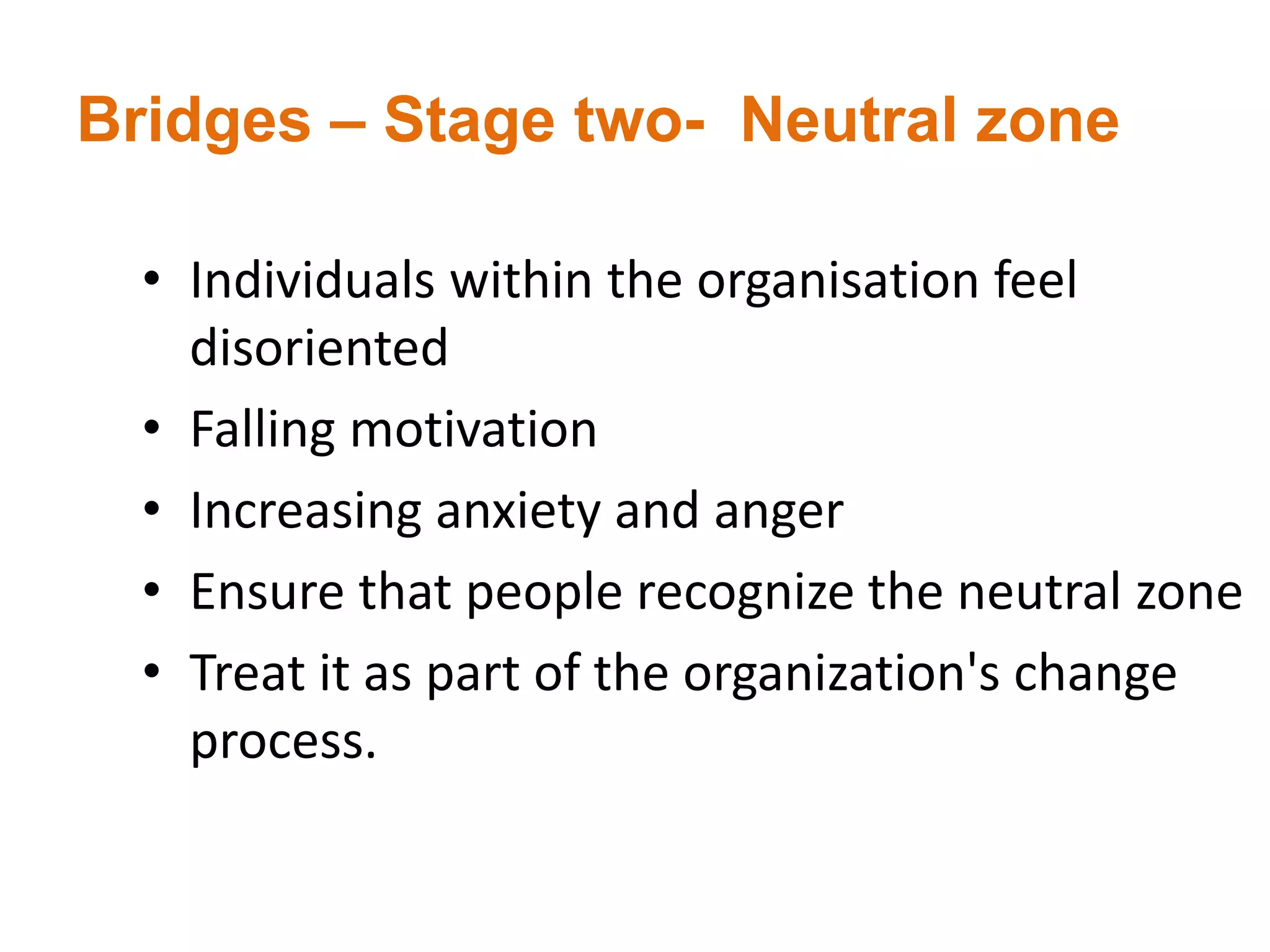 Bridges – Stage two- Neutral zone
• Individuals within the organisation feel
disoriented
• Falling motivation
• Increasing anxiety and anger
• Ensure that people recognize the neutral zone
• Treat it as part of the organization's change
process.
 