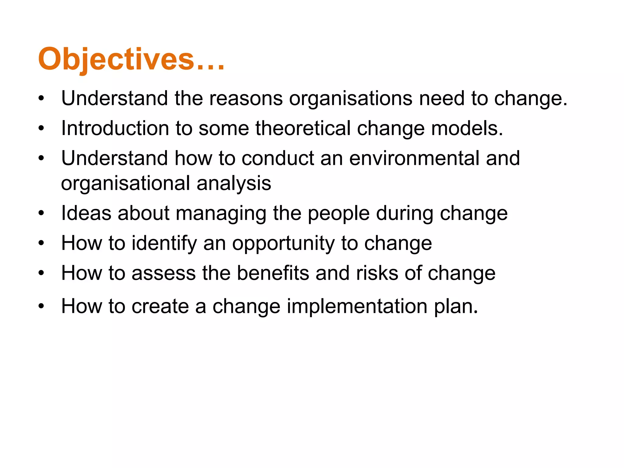 Objectives…
• Understand the reasons organisations need to change.
• Introduction to some theoretical change models.
• Understand how to conduct an environmental and
organisational analysis
• Ideas about managing the people during change
• How to identify an opportunity to change
• How to assess the benefits and risks of change
• How to create a change implementation plan.
 