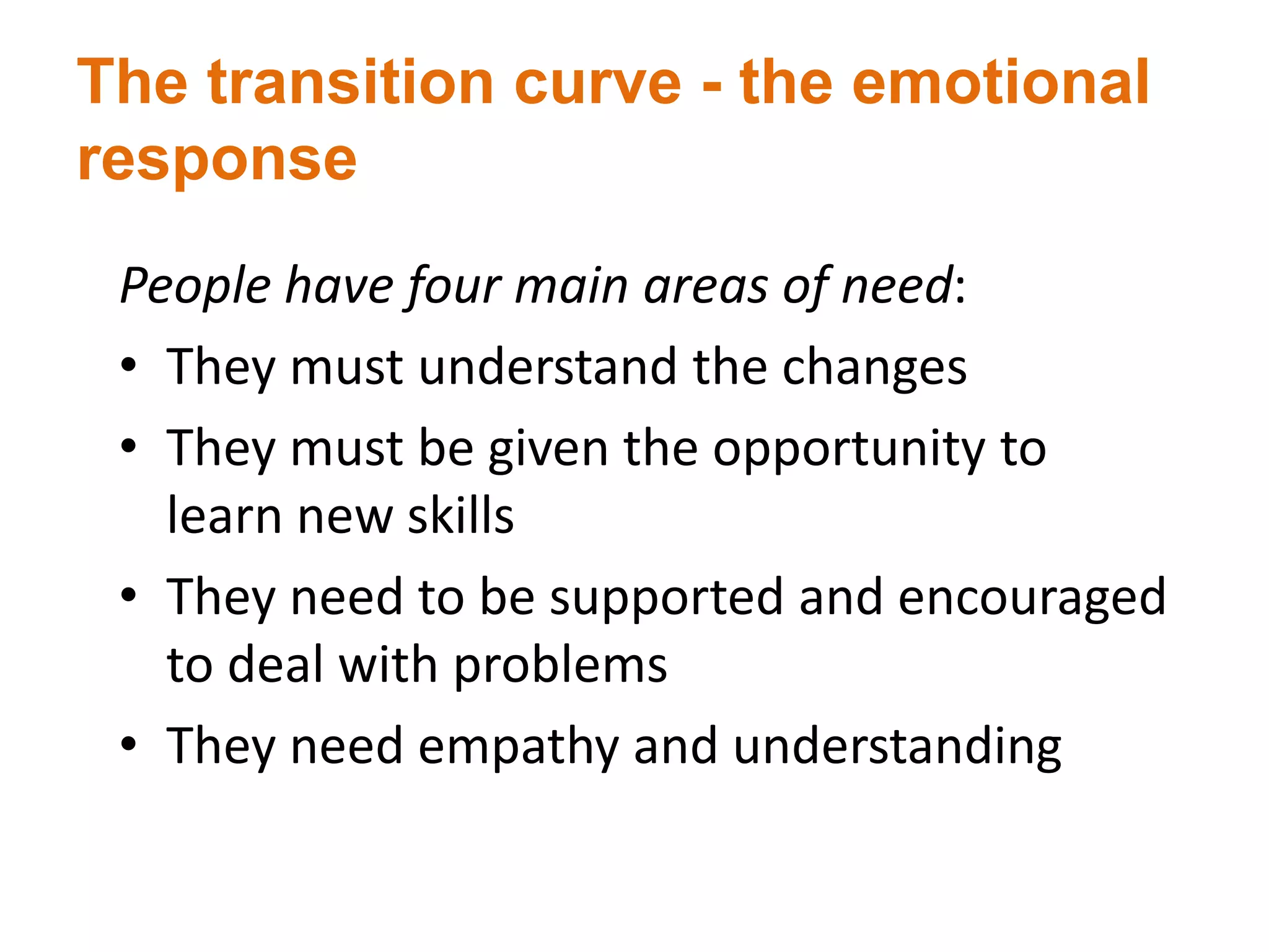 The transition curve - the emotional
response
People have four main areas of need:
• They must understand the changes
• They must be given the opportunity to
learn new skills
• They need to be supported and encouraged
to deal with problems
• They need empathy and understanding
 