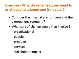 Exercise - Why do organisations need to
or choose to change and innovate ?
• Consider the internal environment and the
external environment ?
• What sort of change would that involve ?
- organisational
- people
- products
- services
- stakeholder impact
 