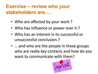 Exercise – review who your
stakeholders are….
• Who are affected by your work ?
• Who has influence or power over it ?
• Who has an interest in its successful or
unsuccessful conclusion.?
• … and who are the people in these groups
who are really key contacts and how do you
want to communicate with them?
 