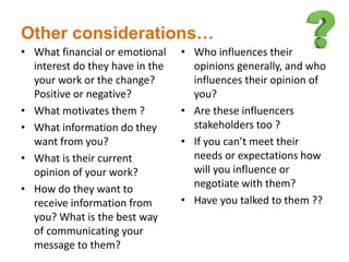 Other considerations…
• What financial or emotional
interest do they have in the
your work or the change?
Positive or negative?
• What motivates them ?
• What information do they
want from you?
• What is their current
opinion of your work?
• How do they want to
receive information from
you? What is the best way
of communicating your
message to them?
• Who influences their
opinions generally, and who
influences their opinion of
you?
• Are these influencers
stakeholders too ?
• If you can’t meet their
needs or expectations how
will you influence or
negotiate with them?
• Have you talked to them ??
 
