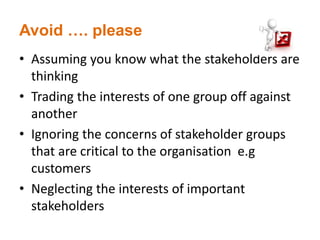 Avoid …. please
• Assuming you know what the stakeholders are
thinking
• Trading the interests of one group off against
another
• Ignoring the concerns of stakeholder groups
that are critical to the organisation e.g
customers
• Neglecting the interests of important
stakeholders
 