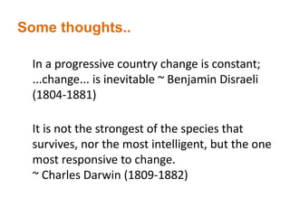 Some thoughts..
In a progressive country change is constant;
...change... is inevitable ~ Benjamin Disraeli
(1804-1881)
It is not the strongest of the species that
survives, nor the most intelligent, but the one
most responsive to change.
~ Charles Darwin (1809-1882)
 