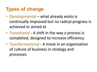 Types of change
• Developmental – what already exists is
continually improved but no radical progress is
achieved or aimed at
• Transitional - A shift in the way a process is
completed, designed to increase efficiency.
• Transformational - A move in an organisation
of culture of business in strategy and
processes
 