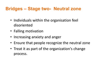 Bridges – Stage two- Neutral zone
• Individuals within the organisation feel
disoriented
• Falling motivation
• Increasing anxiety and anger
• Ensure that people recognize the neutral zone
• Treat it as part of the organization's change
process.
 