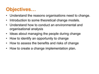 Objectives…
• Understand the reasons organisations need to change.
• Introduction to some theoretical change models.
• Understand how to conduct an environmental and
organisational analysis
• Ideas about managing the people during change
• How to identify an opportunity to change
• How to assess the benefits and risks of change
• How to create a change implementation plan.
 