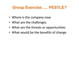 Group Exercise….. PESTLE?
• Where is the company now
• What are the challenges
• What are the threats or opportunities
• What would be the benefits of change
 