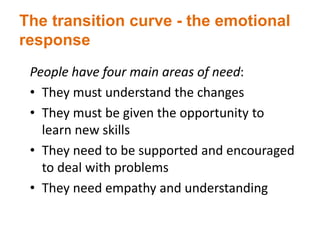 The transition curve - the emotional
response
People have four main areas of need:
• They must understand the changes
• They must be given the opportunity to
learn new skills
• They need to be supported and encouraged
to deal with problems
• They need empathy and understanding
 