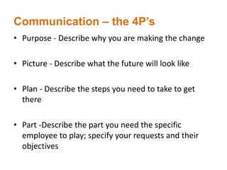 Communication – the 4P’s
• Purpose - Describe why you are making the change
• Picture - Describe what the future will look like
• Plan - Describe the steps you need to take to get
there
• Part -Describe the part you need the specific
employee to play; specify your requests and their
objectives
 