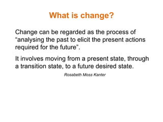 What is change?
Change can be regarded as the process of
“analysing the past to elicit the present actions
required for the future”.
It involves moving from a present state, through
a transition state, to a future desired state.
Rosabeth Moss Kanter
 
