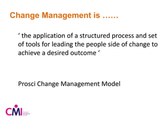 Change Management is ……
‘ the application of a structured process and set
of tools for leading the people side of change to
achieve a desired outcome ‘
Prosci Change Management Model
 