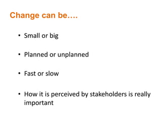 Change can be….
• Small or big
• Planned or unplanned
• Fast or slow
• How it is perceived by stakeholders is really
important
 