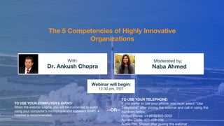 The 5 Competencies of Highly Innovative
Organizations
Dr. Ankush Chopra Naba Ahmed
With: Moderated by:
TO USE YOUR COMPUTER'S AUDIO:
When the webinar begins, you will be connected to audio
using your computer's microphone and speakers (VoIP). A
headset is recommended.
Webinar will begin:
12:30 pm, PDT
TO USE YOUR TELEPHONE:
If you prefer to use your phone, you must select "Use
Telephone" after joining the webinar and call in using the
numbers below.
United States: +1 (415) 655-0052
Access Code: 423-428-206
Audio PIN: Shown after joining the webinar
--OR--
 