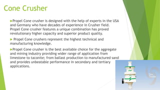 Cone Crusher
Propel

Cone crusher is designed with the help of experts in the USA
and Germany who have decades of experience in Crusher field.
Propel Cone crusher features a unique combination has proved
revolutionary higher capacity and superior product quality.
Propel Cone crushers represent the highest technical and
manufacturing knowledge.


Propel

Cone crusher is the best available choice for the aggregate
and mining industry providing wider range of application from
limestone to taconite; from ballast production to manufactured sand
and provides unbeatable performance in secondary and tertiary
applications.

 