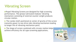 Vibrating Screen
Propel

Vibrating Screens are designed for high screening
performance. The grease lubricated modular vibrating
mechanism consisting of external counter weight produces
circular motion.
The cardan shaft positioned at center of gravity of the screen
transmits power to non drive side vibrating mechanism leading
to longer life of vibrating mechanism parts.


The shape of screen combined with circular motion helps to
achieve efficiency for all type screening applications.


 
