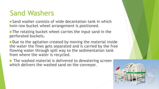 Sand Washers
Sand

washer consists of wide decantation tank in which
twin row bucket wheel arrangement is positioned.
The rotating bucket wheel carries the input sand in the
perforated buckets.
Due to the agitation created by moving the material inside
the water the fines gets separated and is carried by the free
flowing water through spill way to the sedimentation tank
from where the water is recycled.
 The washed material is delivered to dewatering screen
which delivers the washed sand on the conveyor.

 
