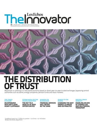 THEDISTRIBUTION
OFTRUST
ESTABLISHING SECURE
DIGITAL IDENTITIES
THE KEY TO A
WEALTH OF NEW
OPPORTUNITIES
POWER TO THE
PEOPLE
CHANGING THE WAY
ENERGY IS PRICED
AND DISTRIBUTED
BANKING ON
BLOCKCHAIN
FINANCIAL SERVICES
WILL NEVER
BE THE SAME
THE TOKEN
ECONOMY
AN INTERVIEW
WITH MIT’S JOHN
HENRY CLIPPINGER
Blockchain is ushering in a new world economy based on direct peer-to-peer trusted exchanges, bypassing central
authorities such as banks, energy companies, pension funds and stock markets.
Supplément gratuit au n°22554 du quotidien « Les Echos » du 19 Octobre.
Ne peut être vendu séparément
#2 – October 2017 – Autonomy Paris Special Edition
Distributed at Autonomy Paris and in Les Echos #22554
DRIVING URBAN
MOBILITY
ENABLING AN ERA
OF SHARED USE
AND MULTIMODAL
TRANSPORT
 