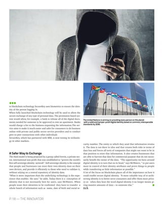 P.18 — THE INNOVATOR
curity number. The entity to which they send that information retains
it. The data is out there in silos and that creates both risks in terms of
data loss and forces all sorts of companies that might not want to be in
that position to store that information. It also creates businesses that
are able to harvest that data for commercial purpose that do not neces-
sarily benefit the owner of the data. “The opportunity we have around
digital identity is to turn that on its head,” says McWaters, “ to put users
more in control of their identity attributes and prove things to people
while transferring as little information as possible.”
A lot of the focus on blockchain places all of the importance on how it
could enable secure digital identity. “A more valuable way of re-archi-
tecting identity is to better serve consumers and offer them more priva-
cy so when they hear the word digital identity it no longer means gi-
ving massive amounts of data – to someone else.”
J.L.S.
to blockchain technology SecureKey uses biometrics to ensure the iden-
tity of the person logging in.
When fully launched blockchain technology will be used to allow the
secure exchange of any type of personal data. The permission-based sys-
tem would allow, for example, a bank to release all of the digital docu-
ments needed for someone to be approved to rent an apartment. Banks
would charge a fee to the business requesting the information.The ser-
vice aims to make it much easier and safer for consumers to do business
online with private and public sector service providers and to conduct
peer-to-peer transactions with other individuals
SecureKey, which has partnered with IBM, is now testing its technolo-
gy in other markets.
A Safer Way to Exchange
The third model is being proposed by a group called Sovrin, a private-sec-
tor, international non-profit that was established to “govern the world’s
first self-sovereign identity network”. Self-sovereign identity is the concept
that people and businesses can store their own identity data on their
own devices, and provide it efficiently to those who need to validate it,
without relying on a central repository of identity data.
“What is more important than the underlying technology is the expe-
rience that enables the user,” he adds. Today there is a conception of
identity that is not necessarily best for users, says McWaters. When
people want their identities to be confirmed they have to transfer a
whole bunch of information such as name, date of birth and social se-
TheUnitedNationsisaimingonprovidingeverypersonontheplanet
withasolidandtamper-proofdigitalidentitybasedoncommon,interoperable
standardsby2030.
 