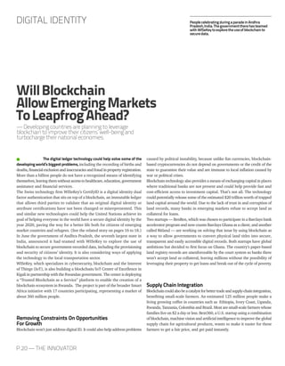 P.20 — THE INNOVATOR
The digital ledger technology could help solve some of the
developingworld’sbiggestproblems, including the recording of births and
deaths,financialexclusionandinaccuraciesandfraudinpropertyregistration.
More than a billion people do not have a recognized means of identifying
themselves,leavingthemwithoutaccesstohealthcare,education,government
assistance and financial services.
The Swiss technology firm WISeKey’s CertifyID is a digital identity dual
factor authentication that sits on top of a blockchain, an immutable ledger
that allows third parties to validate that an original digital identity or
attribute certifications have not been changed or misrepresented. This
and similar new technologies could help the United Nations achieve its
goal of helping everyone in the world have a secure digital identity by the
year 2020, paving the way for a better life both for citizens of emerging
market countries and refugees. (See the related story on pages 16 to 18.)
In June the government of Andhra Pradesh, the seventh largest state in
India, announced it had teamed with WISeKey to explore the use of
blockchain to secure government-recorded data, including the provisioning
and security of citizens’ identity. It is also considering ways of applying
the technology to the local transportation sector.
WISeKey, which specializes in cybersecurity, blockchain and the Interent
of Things (IoT), is also building a blockchain/IoT Center of Excellence in
Kigali in partnership with the Rwandan government. The center is deploying
a “Trusted Blockchain as a Service” platform to enable the creation of a
blockchain ecosystem in Rwanda. The project is part of the broader Smart
Africa initiative with 17 countries participating, representing a market of
about 360 million people.
Removing Constraints On Opportunities
For Growth
Blockchain won’t just address digital ID. It could also help address problems
caused by political instability, because unlike fiat currencies, blockchain-
based cryptocurrencies do not depend on governments or the credit of the
state to guarantee their value and are immune to local inflation caused by
war or political crises.
Blockchain technology also provides a means of exchanging capital in places
where traditional banks are not present and could help provide fast and
cost-efficient access to investment capital. That’s not all. The technology
could potentially release some of the estimated $20 trillion worth of trapped
land capital around the world. Due to the lack of trust in and corruption of
land records, many banks in emerging markets refuse to accept land as
collateral for loans.
Two startups — BenBen, which was chosen to participate in a Barclays bank
accelerator program and now counts Barclays Ghana as a client; and another
called Bitland — are working on solving that issue by using blockchain as
a way to allow governments to convert physical land titles into secure,
transparent and easily accessible digital records. Both startups have global
ambitions but decided to first focus on Ghana. The country’s paper-based
land registry records are unenforceable by the court system so banks there
won’t accept land as collateral, leaving millions without the possibility of
leveraging their property to get loans and break out of the cycle of poverty.
Supply Chain Integration
Blockchaincouldalsobeacatalystforbettertradeandsupply-chainintegration,
benefiting small-scale farmers. An estimated 125 million people make a
living growing coffee in countries such as Ethiopia, Ivory Coast, Uganda,
Rwanda, Tanzania, Colombia and Brazil. Most are small-scale farmers whose
families live on $2 a day or less. Bext360, a U.S. startup using a combination
of blockchain, machine vision and artificial intelligence to improve the global
supply chain for agricultural products, wants to make it easier for these
farmers to get a fair price, and get paid instantly.
DIGITAL IDENTITY
WillBlockchain
AllowEmergingMarkets
ToLeapfrogAhead?
— Developing countries are planning to leverage
blockchain to improve their citizens’ well-being and
turbocharge their national economies.
PeoplecelebratingduringaparadeinAndhra
Pradesh,India.Thegovernmenttherehasteamed
withWISeKeytoexploretheuseofblockchainto
securedata.
 