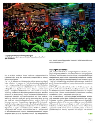 such as the State Service for Identity Data (RIVG), Dutch Chamber of
Commerce as well as the basic registrations of the police and the Ministry
of Security and Justice.
That’s not all. At least seven cities are testing different ways of using digital
ledger technology. For example, the Dutch city of Groningen has launched
a trial – using technology developed by a local startup called Dutchchain
– allowing government payments to 20,000 citizens with a minimum income
to be paid in smart digital vouchers instead of euros. Academia is also
playing a strong role. The Netherlands is home to Delft University of
Technology, whichhostsoneofEurope’slargestresearchgroupsonblockchain
technology. Its work combines running code with novel approaches to
broaden and strengthen the cybercurrency field, says Johan Pouwelse,
head of the university’s blockchain lab. The university is taking part in a
new blockchain consortium focused on logistics involving the Port of
Rotterdam, operator of Europe’s largest shipping port. The Netherlands-
based effort includes support from anumberoflocal and regionalinstitutions,
including Royal Flora Holland, a major floral auction house, the Netherlands
Organization for Applied Scientific Research and Dutch bank ABM Amro,
among others. ABM Amro has also teamed with IBM on a blockchain trial
for real estate transactions to record and exchange information using an
application called Torch. The bank is also exploring how blockchain might
solve issues in financial auditing and compliance and in Financial Recovery
and Restructuring (FRR).
Banking On Blockchain
ABN Amro and RaboBank are among multiple banks who have joined a
project designed by SWIFT, the world’s largest financial messaging system,
designed to determine if blockchain technology can help banks reconcile
theirinternationalnostroaccountsinrealtime.LikeABMAmroandRabobank
most large Dutch banks have intensified their blockchain initiatives in 2016–
17 and are evolving from the paper-based exploratory phase to mobilizing
proofs-of-concept across different business lines, according to consulting
firm Accenture.
In 2016, ING, another Dutch bank, worked on blockchain projects with
partners inside and outside the bank, including consortiums such as R3,
the Dutch Central bank, the Dutch Payments Association and the European
Banking Forum. The bank also partnered with Société Générale and trading
house Mercuria to test a live oil trade using blockchain.
Inall,INGhasworkedon27proofs-of-conceptinsixbusinessareas:payments,
trade finance and working capital solutions, financial markets, bank treasury,
lending and compliance and identity, according to Accenture. Tangible key
performance indicators (KPIs) were used to validate the results and suitability
of these proofs-of-concept, according to an article written by Accenture
Netherlands consultants. For instance, the proof of concept on blockchain’s
application to trade finance showed considerable gains in an otherwise
paper-based process, resulting in potential cost savings of 10%–15% and
— P.23
AscenefromtheNetherlands’blockchainhackathon,
whichattractsnotonlyentrepreneursbutcityofficialsandexecutivesfrom
largecorporations.
 