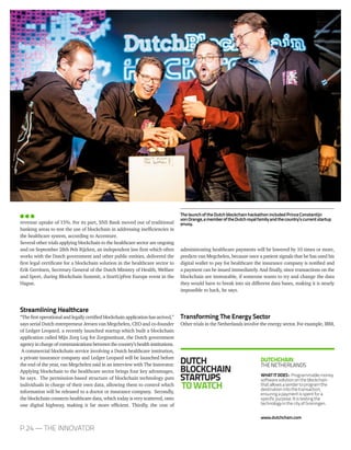 DUTCH
BLOCKCHAIN
STARTUPS
TOWATCH
DUTCHCHAIN
THENETHERLANDS
WHATITDOES: Programmablemoney
softwaresolutionontheblockchain
thatallowsasendertoprogramthe
destinationintothetransaction,
ensuringapaymentisspentfora
specificpurpose.Itistestingthe
technologyinthecityofGroningen.
www.dutchchain.com
administrating healthcare payments will be lowered by 10 times or more,
predicts van Megchelen, because once a patient signals that he has used his
digital wallet to pay for healthcare the insurance company is notified and
a payment can be issued immediately. And finally, since transactions on the
blockchain are immutable, if someone wants to try and change the data
they would have to break into six different data bases, making it is nearly
impossible to hack, he says.
Transforming The Energy Sector
Other trials in the Netherlands involve the energy sector. For example, IBM,
revenue uptake of 15%. For its part, SNS Bank moved out of traditional
banking areas to test the use of blockchain in addressing inefficiencies in
the healthcare system, according to Accenture.
Several other trials applying blockchain to the healthcare sector are ongoing
and on September 28th Pels Rijcken, an independent law firm which often
works with the Dutch government and other public entities, delivered the
first legal certificate for a blockchain solution in the healthcare sector to
Erik Gerritsen, Secretary General of the Dutch Ministry of Health, Welfare
and Sport, during Blockchain Summit, a StartUpFest Europe event in the
Hague.
Streamlining Healthcare
“Thefirstoperationalandlegallycertifiedblockchainapplicationhasarrived,”
says serial Dutch entrepreneur Jeroen van Megchelen, CEO and co-founder
of Ledger Leopard, a recently launched startup which built a blockchain
application called Mijn Zorg Log for Zorginstituut, the Dutch government
agencyinchargeofcommunicationsbetweenthecountry’shealthinstitutions.
A commercial blockchain service involving a Dutch healthcare institution,
a private insurance company and Ledger Leopard will be launched before
the end of the year, van Megchelen said in an interview with The Innovator.
Applying blockchain to the healthcare sector brings four key advantages,
he says. The permission-based structure of blockchain technology puts
individuals in charge of their own data, allowing them to control which
information will be released to a doctor or insurance company. Secondly,
the blockchain connects healthcare data, which today is very scattered, onto
one digital highway, making it far more efficient. Thirdly, the cost of
P.24 — THE INNOVATOR
ThelaunchoftheDutchblockchainhackathonincludedPrinceConstantijn
vonOrange,amemberoftheDutchroyalfamilyandthecountry’scurrentstartup
envoy.
 