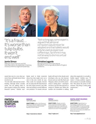 — P.33
Jamie Dimon
JPMorganChaseChairmanandCEO
referringtobitcoinataSeptember12banking
industryconferenceorganizedbyBarclays.
“It’safraud…
It’sworsethan
tulipbulbs.
Itwon’t
endwell”
“Notsolongago,someexperts
arguedthatpersonal
computerswouldneverbe
adoptedandthattabletswould
onlybeusedasexpensive
coffeetrays.SoIthinkitmay
notbewisetodismissvirtual
currencies”
about this negatively it is actually a
bullish signal,” Solokin says. “If
Jamie is being publicly negative
then it means it is actually reaching
him. This shows the power of the
moment. This thing is really going
mainstream.”
J.L.S
raised that way in a very short pe-
riod of time and banks haven’t been
involved at all.
“It is the wild, wild west but crowd-
funding (through ICOs) actually
works. You are adding value to
these projects without the existing
financial system,” Sokolin says.
Banks need to think creatively
about how they might carve out a
role in this new world, he says.
They could, for example, become
the on-ramp and off-ramp between
fiat and crypto-currency and offer
data and analytics around different
new products. To remain relevant
banks will need to hire skunk-work
developers who can visit Internet
forums and use tools like Slack and
Telegram, where a lot of the conver-
sation is taking place – and figure
out how to get the data and how to
analyze it, Solokin says.“When the
number one incumbent is talking
FINTECH
BLOCKCHAIN
STARTUPS
TOWATCH
BANCOR
SWITZERLAND
WHATITDOES:Built on the Ethereum
blockchain, Bancor’s tokens are a type
of monetary reserve that provides
liquidity to other tokens.
https://www.bancor.network
RIPPLE
UNITEDSTATES
WHAT IT DOES : Ripple connects
banks, payment providers, digital
asset exchanges and corporates via
RippleNet to provide one frictionless
experience to send money globally.
https://ripple.com/
DIGITALASSETHOLDINGS
UNITEDSTATES
WHATITDOES: DigitalAssetisa
technologycompanythatuses
distributedledgerstotrackandsettle
financialassetsinacryptographically
secureenvironmentwherecounter-
partyriskisminimized,andsettlement
timesarereduced.
http://www.digitalasset.com
ChristineLagarde
ManagingdirectoroftheInternational
MonetaryFund,duringatalkataBankofEngland
conference.
 