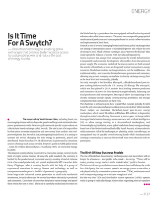 — P.37
theblockchain bycrypto-tokens thatareequippedwithself-enforcingsets of
softwarerulescalledsmartcontracts.Thesmartcontractsprovidegeographical
certificationofproductionandconsumptionbasedonactualcarbonreduction
and replacement of fossil fuels.
Swytch is one of several emerging blockchain-based global exchanges that
are aiming to democratize access to sustainable power and reduce the cost
of energy to zero. Think of these exchanges as an “Internet for Energy” that
could upend the balance of power, both literally and figuratively.
Access to power has always been unequal across the world. Infrastructure
is inequitable and economic development often suffers from disruptions in
power supply. The economic models of the energy sector are built around
thescarcityoffossilfuels,sowarsarefrequentlystartedoveraccesstoenergy
resources. Blockchain enables exchanges that cut out the middleman – the
traditional utility – and erase the division between generator and consumer,
allowing any person, company or machine to directly exchange energy, first
at the local level and eventually, globally.
An early example is the Brooklyn Microgrid, a blockchain-based peer-to-
peer trading platform run by the U.S. startup L03 Energy. The microgrid,
which was first piloted in 2016, enables local trading between producers
and consumers of power in three Brooklyn neighborhoods, balancing out
local production and consumption. Microgrids allow the bypassing of the
electric company energy supply, creating energy generation and storage
components that can function on their own.
The challenge is in figuring out how to scale that concept globally. Swytch
isnottheonlyemergingexchangeworkingonwaystodothat.Othersinclude
Power Ledger, an Australian blockchain-based peer-to-peer energy
marketplace,whichraised34millionAUD(about$26million)inSeptember
through an initial coin offering; Greeneum, a peer-to-peer exchange which
leverages blockchain technology, smart contracts and artificial intelligence
(AI) to allow energy trading in a decentralized marketplace; and
Universalright.org’sinitiative,anewglobalblockchain-basedenergyexchange
based out of the Netherlands and backed by Arash Aazami, a former electric
utility executive. All of the exchanges are planning initial coin offerings, an
unregulated way of quickly crowd-sourcing funds while simultaneously
creating a community, as users on the network must own tokens in order to
participate.
TheBirthOfNewBusinessModels
The rise of blockchain-based energy exchanges does not mean there will no
longer be a business – and profits to be made – in energy. “There will be
major, growing energy markets in the next decades,” predicts Aazami.
The Internet of energy needs interconnections so there will always be a role
for a third-party that can connect peers in an energy system to one other, a
roleplayedtodaybytransmissionsystemoperators(TSOs),entitiesentrusted
with transporting energy on a national or regional level.
But the way that TSOs and distribution system operators (DSOs) operate
today is going to radically change. Rather than regarding peers as suppliers
The mayors of six South Korean cities, including Seoul, are
encouragingcitizenswithrooftopsolarpanelsandlarge-scaleindustrialsolar-
powergeneratorstotradetheirenergyfornetwork-specificcrypto-tokenson
ablockchain-basedexchangecalledSwytch. Thetrialispartofalargereffort
by that nation to create smart cities and move away from nuclear- and coal-
powered plants. But Swytch is not just targeting South Korea. It is aiming to
connect the world, changing the way energy is generated, priced and
distributed. Today less than 5% of all electricity is generated by abundant
sources of energy such as sun or wind. Swytch’s goal is to fulfill global needs
– some 36.5 trillion kilowatt hours – by relying 100% on renewable energy
by 2040.
Theplannedsystemisbeingpoweredbyarenewableenergycurrencyinthe
form of crypto-tokens. Instead of using the gold standard, the currency is
backed by the production of renewable energy, creating a kind of virtuous
circleofincreasedproductivityandgrowth,explainstheMITresearcherJohn
Henry Clippinger, who is creating Swytch with the help of a group of
experienced executives in energy, finance and technology as well as
entrepreneurs and experts in the field of password cryptography.
From large-scale industrial power generation to small-scale residential
investment, Swytch tokens can be created anywhere electricity is produced
and consumed. Users earn tokens when they tradeexcess energy andspend
them when they are in need. Their use is carefully tracked and recorded on
ENERGY
IsItTime
ForASwytch?
— Blockchain technology is enabling global
exchanges that promise to democratize access
to sustainable power and reduce the cost
of energy to zero.
 