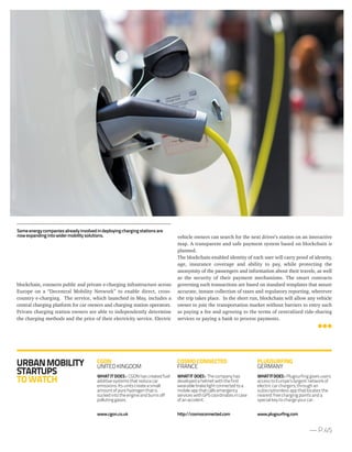 vehicle owners can search for the next driver’s station on an interactive
map. A transparent and safe payment system based on blockchain is
planned.
The blockchain-enabled identity of each user will carry proof of identity,
age, insurance coverage and ability to pay, while protecting the
anonymity of the passengers and information about their travels, as well
as the security of their payment mechanisms. The smart contracts
governing such transactions are based on standard templates that assure
accurate, instant collection of taxes and regulatory reporting, wherever
the trip takes place. In the short run, blockchain will allow any vehicle
owner to join the transportation market without barriers to entry such
as paying a fee and agreeing to the terms of centralized ride-sharing
services or paying a bank to process payments.
blockchain, connects public and private e-charging infrastructure across
Europe on a “Decentral Mobility Network” to enable direct, cross-
country e-charging. The service, which launched in May, includes a
central charging platform for car owners and charging station operators.
Private charging station owners are able to independently determine
the charging methods and the price of their electricity service. Electric
— P.45
URBANMOBILITY
STARTUPS
TOWATCH
CGON
UNITEDKINGDOM
WHAT IT DOES : CGONhascreatedfuel
additivesystemsthatreducecar
emissions.Itsunitscreateasmall
amountofpurehydrogenthatis
suckedintotheengineandburnsoff
pollutinggases.
www.cgon.co.uk
COSMOCONNECTED
FRANCE
WHATIT DOES: Thecompanyhas
developedahelmetwiththefirst
wearablebrakelightconnectedtoa
mobileappthatcallsemergency
serviceswithGPScoordinatesincase
ofanaccident.
http://cosmoconnected.com
PLUGSURFING
GERMANY
WHATITDOES: Plugsurfing gives users
access to Europe’s largest network of
electric car chargers, through an
subscriptionless app that locates the
nearest free charging points and a
special key to charge your car.
www.plugsurfing.com
Someenergycompaniesalreadyinvolvedindeployingchargingstationsare
nowexpandingintowidermobilitysolutions.
 