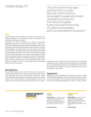 With blockchain-enabled mobility, all providers and consumers can
equally participate in a transportation system, setting the terms,
conditions and pricing they choose.
Eventually, the vehicles themselves may become economically
independent with their own profit and loss statements, Stöcker says.
They’ll make independent decisions based on algorithms and real-time
information about everything from demand levels to the prices of repairs
and recharging to maximize either the owner’s profit or the good of
society. Over time, ownership models will evolve. By registering vehicles
on the blockchain “ownership” and “access” will be tokenized, meaning
owners can trade their shares in the vehicles or their rights to use them
directly through the blockchain without the involvement of third parties.
Some vehicles will continue to be owned by individuals or legal entities.
Others will have multiple owners whose identities and shares in the
vehicle can change in real time. Car companies will not necessarily
generate sales via car dealers.
Self-Owned Cars
They will simply deploy cars in areas where their use can generate an
economically viable cash flow, and trade ownership to other parties
when algorithms show that would maximize cash flows. Secure,
immutable information about the ownership and usage of the vehicle
will be stored on the blockchain. As P2P marketplaces become more
mature and consumers become more comfortable with “ownerless”
transportations, some vehicles may “own” themselves as economically
autonomous entities. Autonomous vehicles eliminate the cost of human
drivers, while blockchain eliminates the middlemen like Uber and Lyft
that match customers with rides, charge a transaction fee and set terms
and conditions, says Stöcker.
Taking Control
OMOS says it can use blockchain to offer all partners a base on which
to build business applications that give customers the seamless mobility-
as-a-service experience they are seeking. Its advancement depends on
solving a few technological problems but also on a shift in mindset
URBAN MOBILITY
P.46— THE INNOVATOR
URBANMOBILITY
STARTUPS
TOWATCH
POMP
FRANCE
WHAT IT DOES : A mobile fuel station
connected to an app, Pomp delivers
fuel directly to its customers.
The service is especially interesting
for companies with fleets, which can
waste time and money refueling.
www.pompfuel.com
STROMAVISION
TURKEY
WHATIT DOES: StromaVision’sdriver
monitoringsystemusesfacial
recognitionandimageprocessing
technologytotrackdrivers’attention,
fatigueanddistraction,while
biometricalreadingcandetectdrunken
driving.
www.stroma.tech
“Anopensystemencourages
participantstoco-create
withoneanotherandthus
toleveragetheexpertiseandskills
ofpeopleandcompanies
fromaroundtheglobe.
Itdoesnotevolveintheminds
ofaselectfewdevelopers
withinaclosedplatformecosystem.”
 