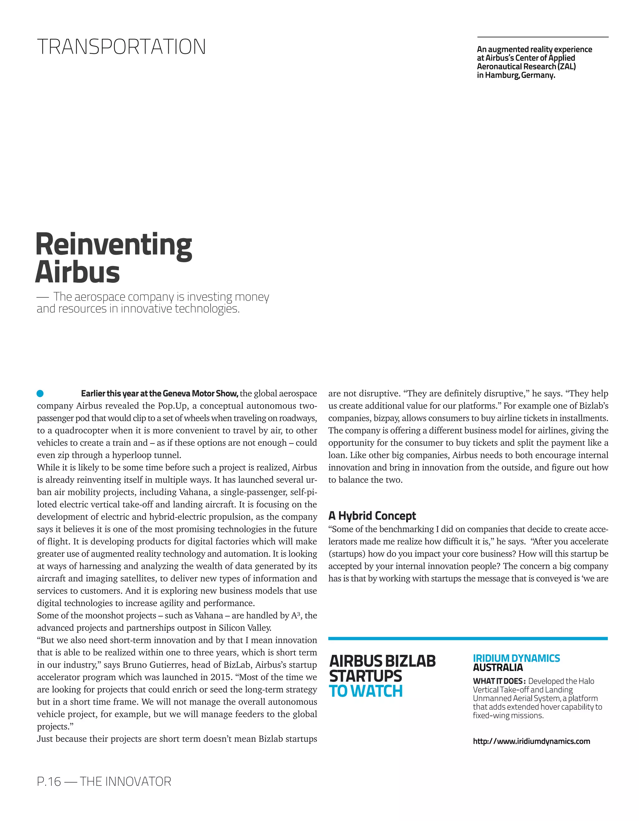 P.16 — THE INNOVATOR
TRANSPORTATION
AIRBUSBIZLAB
STARTUPS
TOWATCH
IRIDIUMDYNAMICS
AUSTRALIA
WHATITDOES: DevelopedtheHalo
VerticalTake-offandLanding
UnmannedAerialSystem,aplatform
thataddsextendedhovercapabilityto
fixed-wingmissions.
http://www.iridiumdynamics.com
EarlierthisyearattheGenevaMotorShow, the global aerospace
company Airbus revealed the Pop.Up, a conceptual autonomous two-
passenger pod that would clip to a set of wheels when traveling on roadways,
to a quadrocopter when it is more convenient to travel by air, to other
vehicles to create a train and – as if these options are not enough – could
even zip through a hyperloop tunnel.
While it is likely to be some time before such a project is realized, Airbus
is already reinventing itself in multiple ways. It has launched several ur-
ban air mobility projects, including Vahana, a single-passenger, self-pi-
loted electric vertical take-off and landing aircraft. It is focusing on the
development of electric and hybrid-electric propulsion, as the company
says it believes it is one of the most promising technologies in the future
of flight. It is developing products for digital factories which will make
greater use of augmented reality technology and automation. It is looking
at ways of harnessing and analyzing the wealth of data generated by its
aircraft and imaging satellites, to deliver new types of information and
services to customers. And it is exploring new business models that use
digital technologies to increase agility and performance.
Some of the moonshot projects – such as Vahana – are handled by A³, the
advanced projects and partnerships outpost in Silicon Valley.
“But we also need short-term innovation and by that I mean innovation
that is able to be realized within one to three years, which is short term
in our industry,” says Bruno Gutierres, head of BizLab, Airbus’s startup
accelerator program which was launched in 2015. “Most of the time we
are looking for projects that could enrich or seed the long-term strategy
but in a short time frame. We will not manage the overall autonomous
vehicle project, for example, but we will manage feeders to the global
projects.”
Just because their projects are short term doesn’t mean Bizlab startups
are not disruptive. “They are definitely disruptive,” he says. “They help
us create additional value for our platforms.” For example one of Bizlab’s
companies, bizpay, allows consumers to buy airline tickets in installments.
The company is offering a different business model for airlines, giving the
opportunity for the consumer to buy tickets and split the payment like a
loan. Like other big companies, Airbus needs to both encourage internal
innovation and bring in innovation from the outside, and figure out how
to balance the two.
A Hybrid Concept
“Some of the benchmarking I did on companies that decide to create acce-
lerators made me realize how difficult it is,” he says. “After you accelerate
(startups) how do you impact your core business? How will this startup be
accepted by your internal innovation people? The concern a big company
has is that by working with startups the message that is conveyed is ‘we are
Reinventing
Airbus
— The aerospace company is investing money
and resources in innovative technologies.
Anaugmentedrealityexperience
atAirbus’sCenterofApplied
AeronauticalResearch(ZAL)
inHamburg,Germany.
 