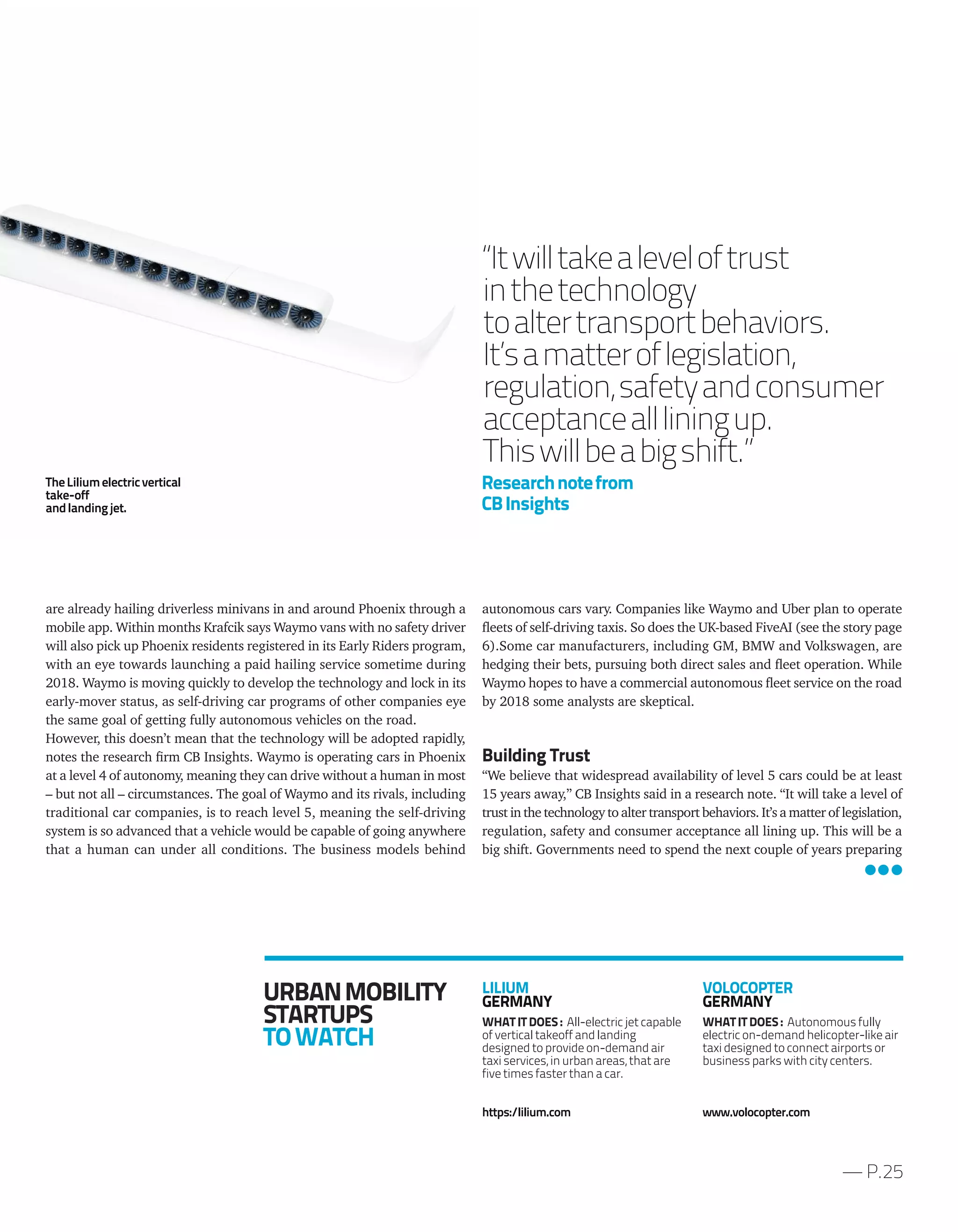 autonomous cars vary. Companies like Waymo and Uber plan to operate
fleets of self-driving taxis. So does the UK-based FiveAI (see the story page
6).Some car manufacturers, including GM, BMW and Volkswagen, are
hedging their bets, pursuing both direct sales and fleet operation. While
Waymo hopes to have a commercial autonomous fleet service on the road
by 2018 some analysts are skeptical.
Building Trust
“We believe that widespread availability of level 5 cars could be at least
15 years away,” CB Insights said in a research note. “It will take a level of
trust in the technology to alter transport behaviors. It’s a matter of legislation,
regulation, safety and consumer acceptance all lining up. This will be a
big shift. Governments need to spend the next couple of years preparing
are already hailing driverless minivans in and around Phoenix through a
mobile app. Within months Krafcik says Waymo vans with no safety driver
will also pick up Phoenix residents registered in its Early Riders program,
with an eye towards launching a paid hailing service sometime during
2018. Waymo is moving quickly to develop the technology and lock in its
early-mover status, as self-driving car programs of other companies eye
the same goal of getting fully autonomous vehicles on the road.
However, this doesn’t mean that the technology will be adopted rapidly,
notes the research firm CB Insights. Waymo is operating cars in Phoenix
at a level 4 of autonomy, meaning they can drive without a human in most
– but not all – circumstances. The goal of Waymo and its rivals, including
traditional car companies, is to reach level 5, meaning the self-driving
system is so advanced that a vehicle would be capable of going anywhere
that a human can under all conditions. The business models behind
— P.25
“Itwilltakealeveloftrust
inthetechnology
toaltertransportbehaviors.
It’samatteroflegislation,
regulation,safetyandconsumer
acceptanceallliningup.
Thiswillbeabigshift.”
Researchnotefrom
CBInsights
URBANMOBILITY
STARTUPS
TOWATCH
LILIUM
GERMANY
WHAT IT DOES : All-electric jet capable
of vertical takeoff and landing
designed to provide on-demand air
taxi services, in urban areas, that are
five times faster than a car.
https:/lilium.com
VOLOCOPTER
GERMANY
WHAT IT DOES : Autonomous fully
electric on-demand helicopter-like air
taxi designed to connect airports or
business parks with city centers.
www.volocopter.com
TheLiliumelectricvertical
take-off
andlandingjet.
 