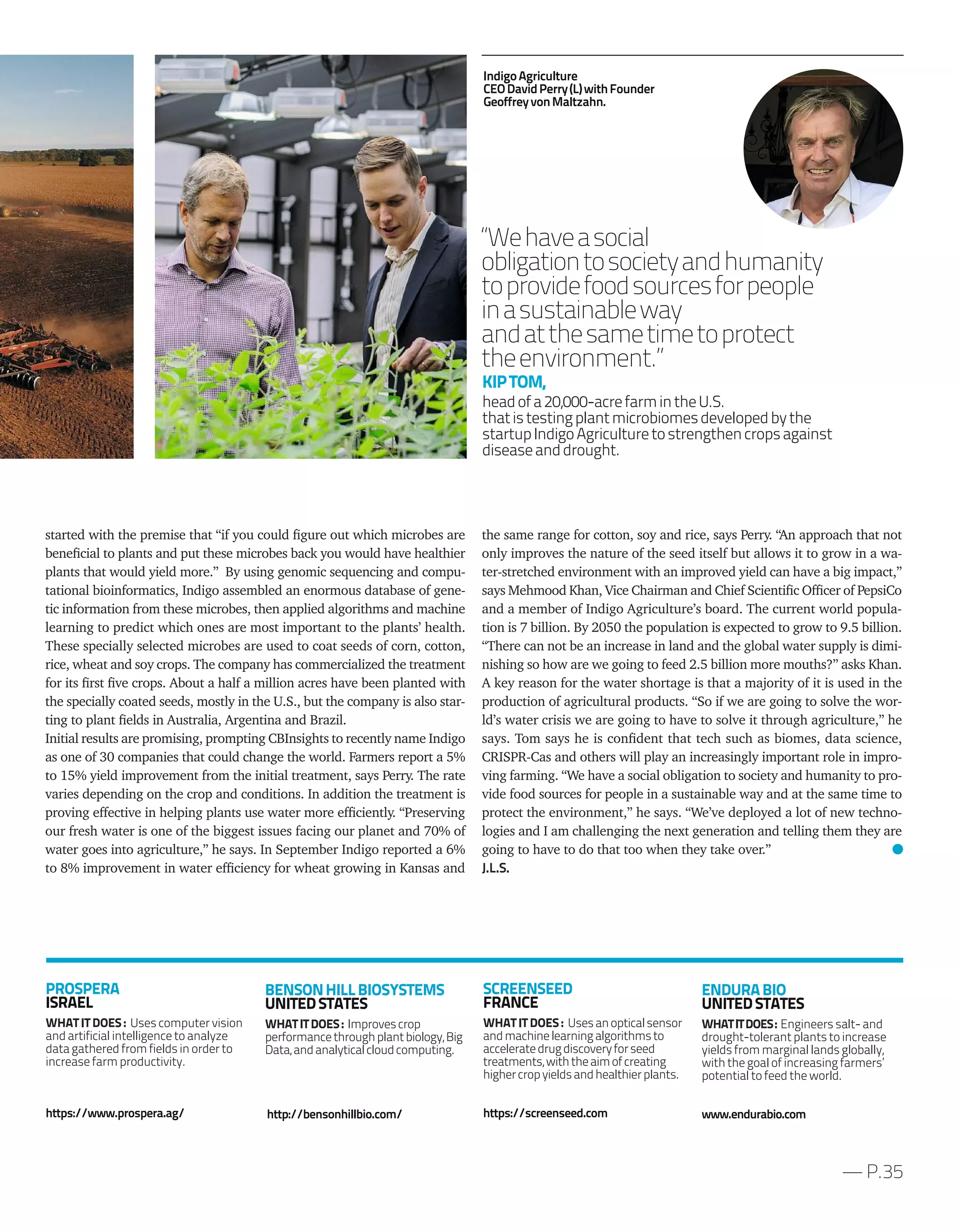 the same range for cotton, soy and rice, says Perry. “An approach that not
only improves the nature of the seed itself but allows it to grow in a wa-
ter-stretched environment with an improved yield can have a big impact,”
says Mehmood Khan, Vice Chairman and Chief Scientific Officer of PepsiCo
and a member of Indigo Agriculture’s board. The current world popula-
tion is 7 billion. By 2050 the population is expected to grow to 9.5 billion.
“There can not be an increase in land and the global water supply is dimi-
nishing so how are we going to feed 2.5 billion more mouths?” asks Khan.
A key reason for the water shortage is that a majority of it is used in the
production of agricultural products. “So if we are going to solve the wor-
ld’s water crisis we are going to have to solve it through agriculture,” he
says. Tom says he is confident that tech such as biomes, data science,
CRISPR-Cas and others will play an increasingly important role in impro-
ving farming. “We have a social obligation to society and humanity to pro-
vide food sources for people in a sustainable way and at the same time to
protect the environment,” he says. “We’ve deployed a lot of new techno-
logies and I am challenging the next generation and telling them they are
going to have to do that too when they take over.”
J.L.S.
started with the premise that “if you could figure out which microbes are
beneficial to plants and put these microbes back you would have healthier
plants that would yield more.” By using genomic sequencing and compu-
tational bioinformatics, Indigo assembled an enormous database of gene-
tic information from these microbes, then applied algorithms and machine
learning to predict which ones are most important to the plants’ health.
These specially selected microbes are used to coat seeds of corn, cotton,
rice, wheat and soy crops. The company has commercialized the treatment
for its first five crops. About a half a million acres have been planted with
the specially coated seeds, mostly in the U.S., but the company is also star-
ting to plant fields in Australia, Argentina and Brazil.
Initial results are promising, prompting CBInsights to recently name Indigo
as one of 30 companies that could change the world. Farmers report a 5%
to 15% yield improvement from the initial treatment, says Perry. The rate
varies depending on the crop and conditions. In addition the treatment is
proving effective in helping plants use water more efficiently. “Preserving
our fresh water is one of the biggest issues facing our planet and 70% of
water goes into agriculture,” he says. In September Indigo reported a 6%
to 8% improvement in water efficiency for wheat growing in Kansas and
— P.35
BENSONHILLBIOSYSTEMS
UNITEDSTATES
WHATITDOES: Improvescrop
performancethroughplantbiology,Big
Data,andanalyticalcloudcomputing.
http://bensonhillbio.com/
SCREENSEED
FRANCE
WHAT IT DOES : Usesanopticalsensor
andmachinelearningalgorithmsto
acceleratedrugdiscoveryforseed
treatments,withtheaimofcreating
highercropyieldsandhealthierplants.
https://screenseed.com
PROSPERA
ISRAEL
WHAT IT DOES : Uses computer vision
and artificial intelligence to analyze
data gathered from fields in order to
increase farm productivity.
https://www.prospera.ag/
ENDURABIO
UNITEDSTATES
WHATITDOES: Engineers salt- and
drought-tolerant plants to increase
yields from marginal lands globally,
with the goal of increasing farmers’
potential to feed the world.
www.endurabio.com
“Wehaveasocial
obligationtosocietyandhumanity
toprovidefoodsourcesforpeople
inasustainableway
andatthesametimetoprotect
theenvironment.”
KIPTOM,
headofa20,000-acrefarmintheU.S.
thatistestingplantmicrobiomesdevelopedbythe
startupIndigoAgriculturetostrengthencropsagainst
diseaseanddrought.
IndigoAgriculture
CEODavidPerry(L)withFounder
GeoffreyvonMaltzahn.
 