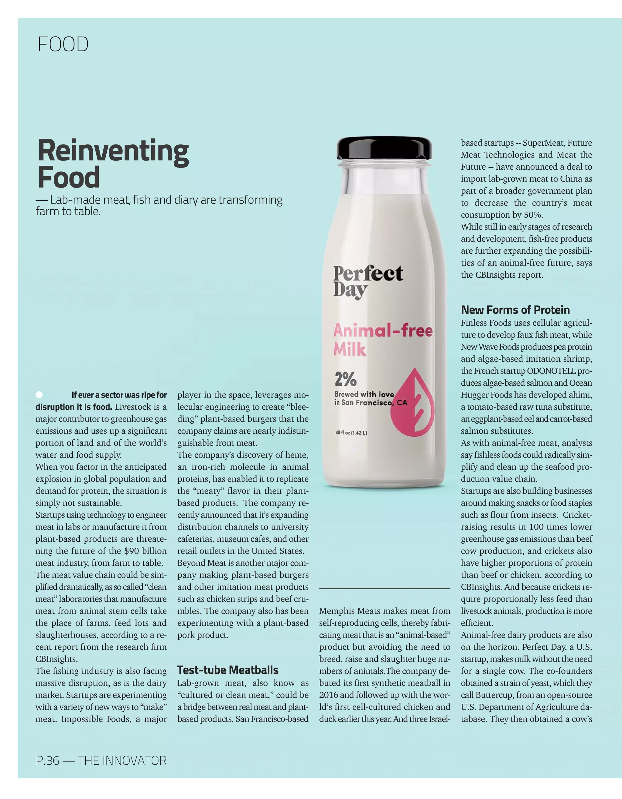 MOL FREDESS
Ifeverasectorwasripefor
disruption it is food. Livestock is a
major contributor to greenhouse gas
emissions and uses up a significant
portion of land and of the world’s
water and food supply.
When you factor in the anticipated
explosion in global population and
demand for protein, the situation is
simply not sustainable.
Startupsusingtechnologytoengineer
meat in labs or manufacture it from
plant-based products are threate-
ning the future of the $90 billion
meat industry, from farm to table.
The meat value chain could be sim-
plifieddramatically,assocalled“clean
meat” laboratories that manufacture
meat from animal stem cells take
the place of farms, feed lots and
slaughterhouses, according to a re-
cent report from the research firm
CBInsights.
The fishing industry is also facing
massive disruption, as is the dairy
market. Startups are experimenting
with a variety of new ways to “make”
meat. Impossible Foods, a major
player in the space, leverages mo-
lecular engineering to create “blee-
ding” plant-based burgers that the
company claims are nearly indistin-
guishable from meat.
The company’s discovery of heme,
an iron-rich molecule in animal
proteins, has enabled it to replicate
the “meaty” flavor in their plant-
based products. The company re-
cently announced that it’s expanding
distribution channels to university
cafeterias, museum cafes, and other
retail outlets in the United States.
Beyond Meat is another major com-
pany making plant-based burgers
and other imitation meat products
such as chicken strips and beef cru-
mbles. The company also has been
experimenting with a plant-based
pork product.
Test-tube Meatballs
Lab-grown meat, also know as
“cultured or clean meat,” could be
abridgebetweenrealmeatandplant-
based products. San Francisco-based
Memphis Meats makes meat from
self-reproducing cells, thereby fabri-
cating meat that is an “animal-based”
product but avoiding the need to
breed, raise and slaughter huge nu-
mbers of animals.The company de-
buted its first synthetic meatball in
2016 and followed up with the wor-
ld’s first cell-cultured chicken and
duckearlierthisyear.AndthreeIsrael-
based startups -- SuperMeat, Future
Meat Technologies and Meat the
Future -- have announced a deal to
import lab-grown meat to China as
part of a broader government plan
to decrease the country’s meat
consumption by 50%.
While still in early stages of research
and development, fish-free products
are further expanding the possibili-
ties of an animal-free future, says
the CBInsights report.
New Forms of Protein
Finless Foods uses cellular agricul-
ture to develop faux fish meat, while
NewWaveFoodsproducespeaprotein
and algae-based imitation shrimp,
the French startup ODONOTELL pro-
ducesalgae-basedsalmonandOcean
Hugger Foods has developed ahimi,
a tomato-based raw tuna substitute,
aneggplant-basedeelandcarrot-based
salmon substitutes.
As with animal-free meat, analysts
say fishless foods could radically sim-
plify and clean up the seafood pro-
duction value chain.
Startups are also building businesses
aroundmakingsnacksorfoodstaples
such as flour from insects. Cricket-
raising results in 100 times lower
greenhouse gas emissions than beef
cow production, and crickets also
have higher proportions of protein
than beef or chicken, according to
CBInsights. And because crickets re-
quire proportionally less feed than
livestockanimals, production is more
efficient.
Animal-free dairy products are also
on the horizon. Perfect Day, a U.S.
startup, makes milk without the need
for a single cow. The co-founders
obtained a strain of yeast, which they
call Buttercup, from an open-source
U.S. Department of Agriculture da-
tabase. They then obtained a cow’s
Reinventing
Food
— Lab-made meat, fish and diary are transforming
farm to table.
FOOD
P.36 — THE INNOVATOR
 