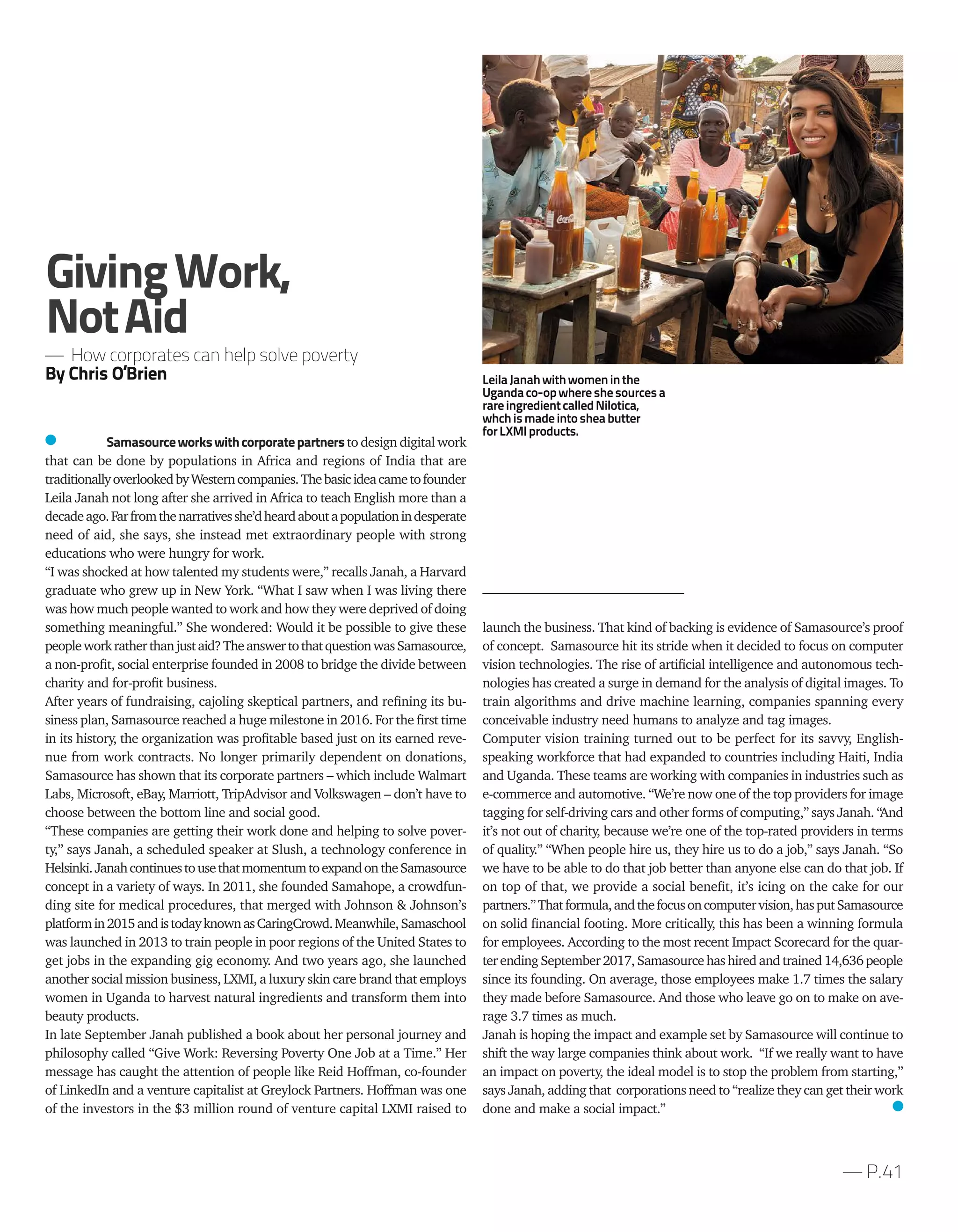 — P.41
Samasourceworkswithcorporatepartnersto design digital work
that can be done by populations in Africa and regions of India that are
traditionallyoverlookedbyWesterncompanies.Thebasicideacametofounder
Leila Janah not long after she arrived in Africa to teach English more than a
decadeago.Farfromthenarrativesshe’dheardaboutapopulationindesperate
need of aid, she says, she instead met extraordinary people with strong
educations who were hungry for work.
“I was shocked at how talented my students were,” recalls Janah, a Harvard
graduate who grew up in New York. “What I saw when I was living there
was how much people wanted to work and how they were deprived of doing
something meaningful.” She wondered: Would it be possible to give these
peopleworkratherthanjustaid?TheanswertothatquestionwasSamasource,
a non-profit, social enterprise founded in 2008 to bridge the divide between
charity and for-profit business.
After years of fundraising, cajoling skeptical partners, and refining its bu-
siness plan, Samasource reached a huge milestone in 2016. For the first time
in its history, the organization was profitable based just on its earned reve-
nue from work contracts. No longer primarily dependent on donations,
Samasource has shown that its corporate partners – which include Walmart
Labs, Microsoft, eBay, Marriott, TripAdvisor and Volkswagen – don’t have to
choose between the bottom line and social good.
“These companies are getting their work done and helping to solve pover-
ty,” says Janah, a scheduled speaker at Slush, a technology conference in
Helsinki.JanahcontinuestousethatmomentumtoexpandontheSamasource
concept in a variety of ways. In 2011, she founded Samahope, a crowdfun-
ding site for medical procedures, that merged with Johnson & Johnson’s
platformin2015andistodayknownasCaringCrowd.Meanwhile,Samaschool
was launched in 2013 to train people in poor regions of the United States to
get jobs in the expanding gig economy. And two years ago, she launched
another social mission business, LXMI, a luxury skin care brand that employs
women in Uganda to harvest natural ingredients and transform them into
beauty products.
In late September Janah published a book about her personal journey and
philosophy called “Give Work: Reversing Poverty One Job at a Time.” Her
message has caught the attention of people like Reid Hoffman, co-founder
of LinkedIn and a venture capitalist at Greylock Partners. Hoffman was one
of the investors in the $3 million round of venture capital LXMI raised to
launch the business. That kind of backing is evidence of Samasource’s proof
of concept. Samasource hit its stride when it decided to focus on computer
vision technologies. The rise of artificial intelligence and autonomous tech-
nologies has created a surge in demand for the analysis of digital images. To
train algorithms and drive machine learning, companies spanning every
conceivable industry need humans to analyze and tag images.
Computer vision training turned out to be perfect for its savvy, English-
speaking workforce that had expanded to countries including Haiti, India
and Uganda. These teams are working with companies in industries such as
e-commerce and automotive. “We’re now one of the top providers for image
tagging for self-driving cars and other forms of computing,” says Janah. “And
it’s not out of charity, because we’re one of the top-rated providers in terms
of quality.” “When people hire us, they hire us to do a job,” says Janah. “So
we have to be able to do that job better than anyone else can do that job. If
on top of that, we provide a social benefit, it’s icing on the cake for our
partners.”Thatformula,andthefocusoncomputervision,hasputSamasource
on solid financial footing. More critically, this has been a winning formula
for employees. According to the most recent Impact Scorecard for the quar-
ter ending September 2017, Samasource hashired andtrained 14,636 people
since its founding. On average, those employees make 1.7 times the salary
they made before Samasource. And those who leave go on to make on ave-
rage 3.7 times as much.
Janah is hoping the impact and example set by Samasource will continue to
shift the way large companies think about work. “If we really want to have
an impact on poverty, the ideal model is to stop the problem from starting,”
says Janah, adding that corporations need to “realize they can get their work
done and make a social impact.”
GivingWork,
NotAid
— How corporates can help solve poverty
By Chris O’Brien LeilaJanahwithwomeninthe
Ugandaco-opwhereshesourcesa
rareingredientcalledNilotica,
whchismadeintosheabutter
forLXMIproducts.
 