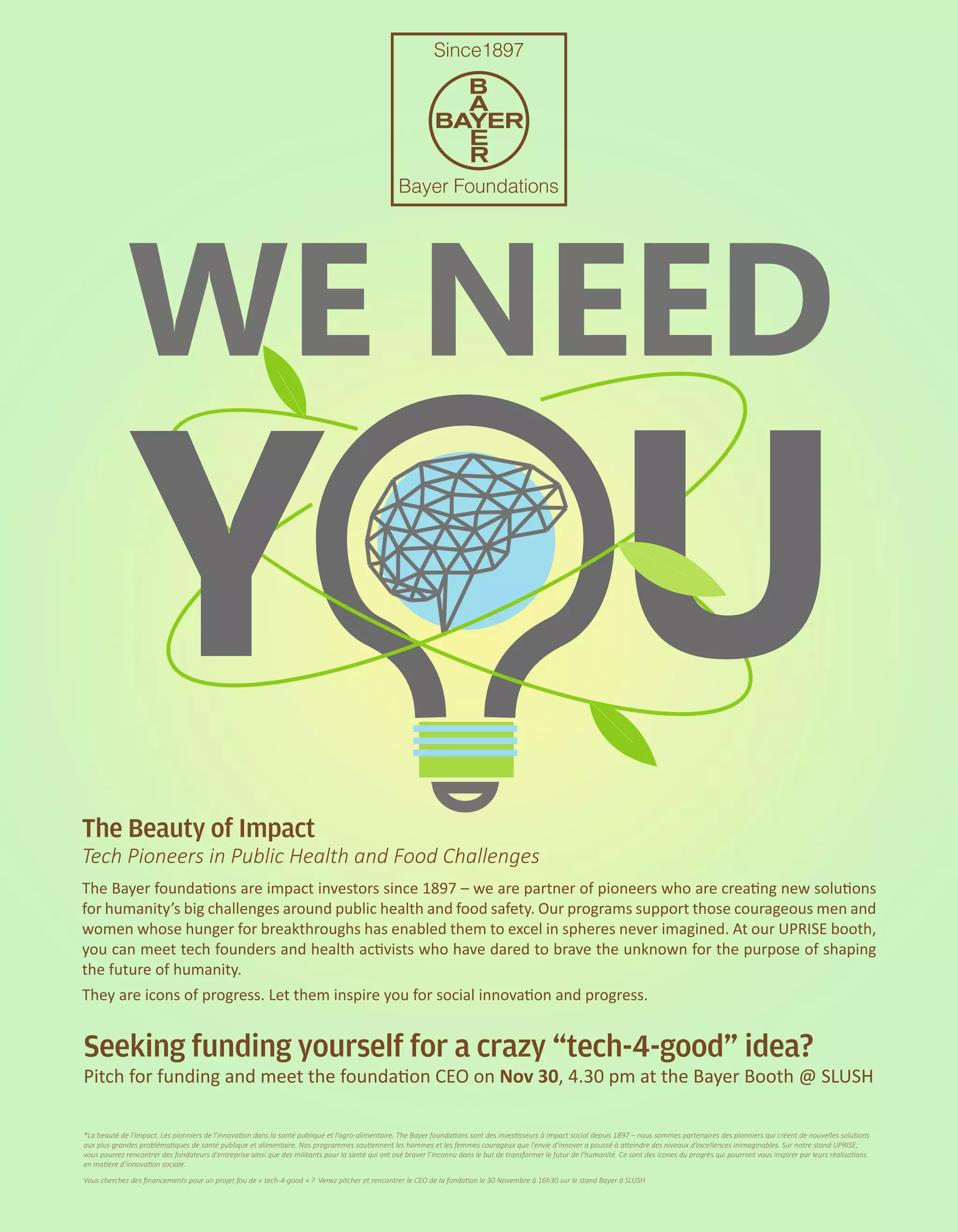 WE NEED
Y U
The Beauty of Impact
Tech Pioneers in Public Health and Food Challenges
The Bayer founda�ons are impact investors since 1897 – we are partner of pioneers who are crea�ng new solu�ons
for humanity’s big challenges around public health and food safety. Our programs support those courageous men and
women whose hunger for breakthroughs has enabled them to excel in spheres never imagined. At our UPRISE booth,
you can meet tech founders and health ac�vists who have dared to brave the unknown for the purpose of shaping
the future of humanity.
*La beauté de l’impact. Les pionniers de l’innovation dans la santé publique et l’agro-alimentaire. The Bayer foundations sont des investisseurs à impact social depuis 1897 – nous sommes partenaires des pionniers qui créent de nouvelles solutions
aux plus grandes problématiques de santé publique et alimentaire. Nos programmes soutiennent les hommes et les femmes courageux que l’envie d’innover a poussé à atteindre des niveaux d’excellences inimaginables. Sur notre stand UPRISE,
vous pourrez rencontrer des fondateurs d’entreprise ainsi que des militants pour la santé qui ont osé braver l’inconnu dans le but de transformer le futur de l’humanité. Ce sont des icones du progrès qui pourront vous inspirer par leurs réalisations
en matière d’innovation sociale.
Vous cherchez des ﬁnancements pour un projet fou de « tech-4-good » ? Venez pitcher et rencontrer le CEO de la fondation le 30 Novembre à 16h30 sur le stand Bayer à SLUSH
They are icons of progress. Let them inspire you for social innova�on and progress.
Seeking funding yourself for a crazy “tech-4-good” idea?
Pitch for funding and meet the founda�on CEO on Nov 30, 4.30 pm at the Bayer Booth @ SLUSH
 