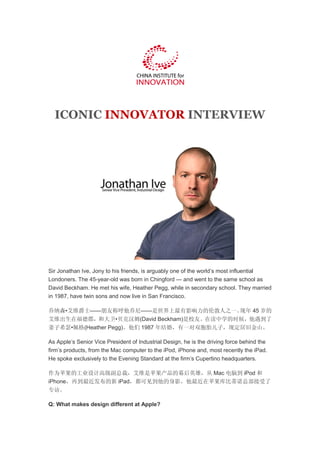 ICONIC INNOVATOR INTERVIEW




Sir Jonathan Ive, Jony to his friends, is arguably one of the world’s most influential
Londoners. The 45-year-old was born in Chingford — and went to the same school as
David Beckham. He met his wife, Heather Pegg, while in secondary school. They married
in 1987, have twin sons and now live in San Francisco.

乔纳森•艾维爵士——朋友称呼他乔尼——是世界上最有影响力的伦敦人之一。          现年 45 岁的
艾维出生在福德郡，和大卫•贝克汉姆(David Beckham)是校友。在读中学的时候，他遇到了
妻子希瑟•佩格(Heather Pegg)。他们 1987 年结婚，有一对双胞胎儿子，现定居旧金山。

As Apple’s Senior Vice President of Industrial Design, he is the driving force behind the
firm’s products, from the Mac computer to the iPod, iPhone and, most recently the iPad.
He spoke exclusively to the Evening Standard at the firm’s Cupertino headquarters.

作为苹果的工业设计高级副总裁，艾维是苹果产品的幕后英雄，从 Mac 电脑到 iPod 和
iPhone，再到最近发布的新 iPad，都可见到他的身影。他最近在苹果库比蒂诺总部接受了
专访。

Q: What makes design different at Apple?
 