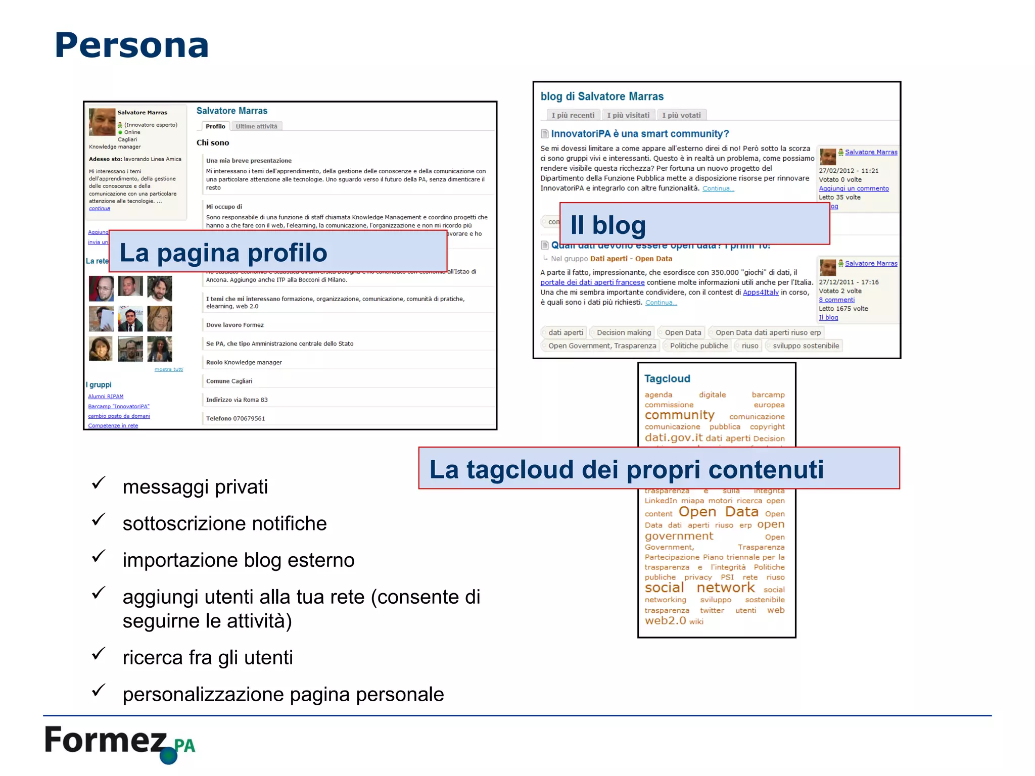 Persona




                                                  Il blog
    La pagina profilo




                                       La tagcloud dei propri contenuti
  messaggi privati
  sottoscrizione notifiche
  importazione blog esterno
  aggiungi utenti alla tua rete (consente di
   seguirne le attività)
  ricerca fra gli utenti
  personalizzazione pagina personale
 