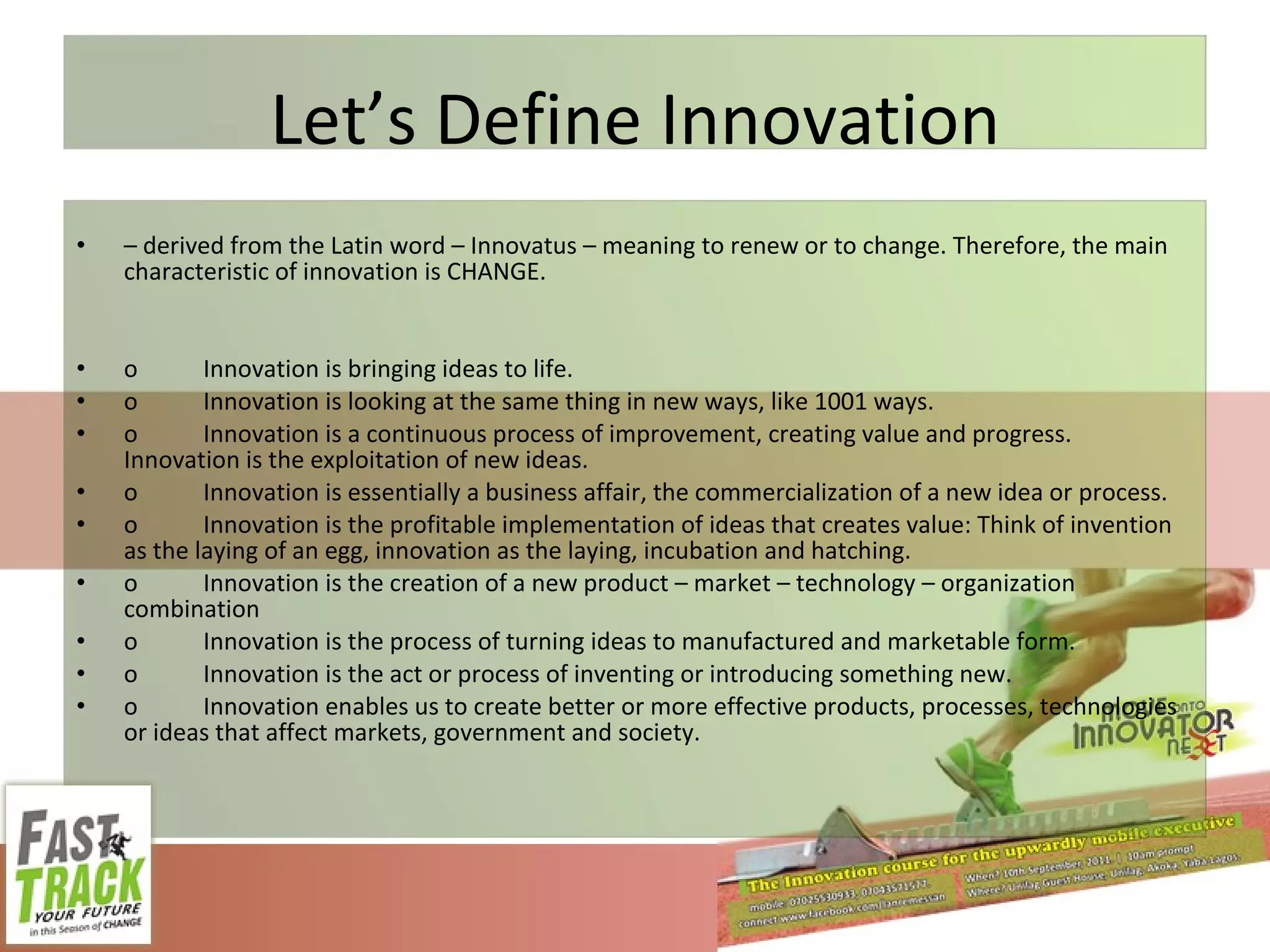 Let’s Define Innovation –  derived from the Latin word – Innovatus – meaning to renew or to change. Therefore, the main characteristic of innovation is CHANGE. o Innovation is bringing ideas to life. o Innovation is looking at the same thing in new ways, like 1001 ways. o Innovation is a continuous process of improvement, creating value and progress. Innovation is the exploitation of new ideas. o Innovation is essentially a business affair, the commercialization of a new idea or process. o Innovation is the profitable implementation of ideas that creates value: Think of invention as the laying of an egg, innovation as the laying, incubation and hatching. o Innovation is the creation of a new product – market – technology – organization combination o Innovation is the process of turning ideas to manufactured and marketable form. o Innovation is the act or process of inventing or introducing something new. o Innovation enables us to create better or more effective products, processes, technologies or ideas that affect markets, government and society. 
