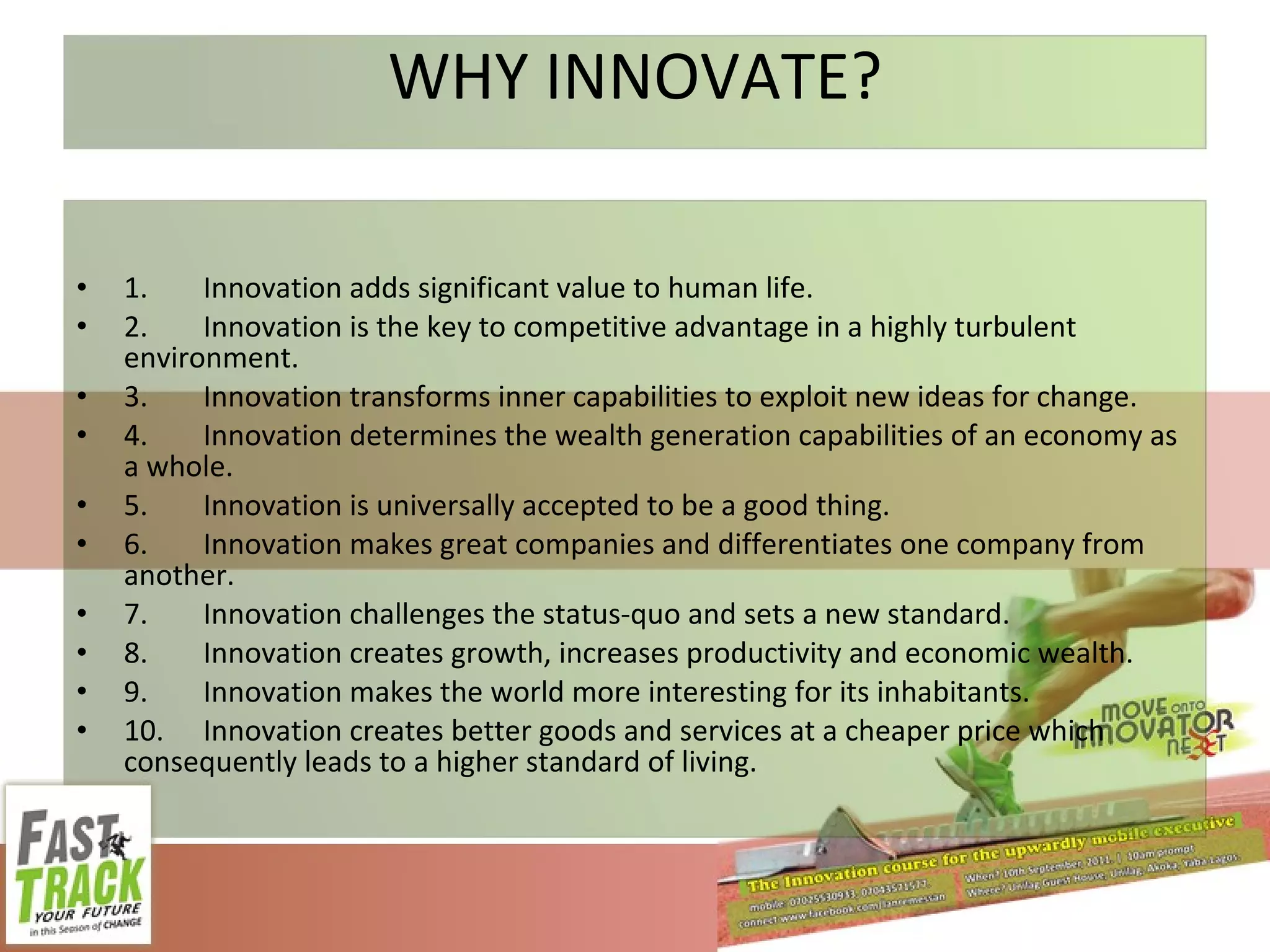 WHY INNOVATE? 1. Innovation adds significant value to human life. 2. Innovation is the key to competitive advantage in a highly turbulent environment. 3. Innovation transforms inner capabilities to exploit new ideas for change. 4. Innovation determines the wealth generation capabilities of an economy as a whole. 5. Innovation is universally accepted to be a good thing. 6. Innovation makes great companies and differentiates one company from another. 7. Innovation challenges the status-quo and sets a new standard. 8. Innovation creates growth, increases productivity and economic wealth. 9. Innovation makes the world more interesting for its inhabitants. 10. Innovation creates better goods and services at a cheaper price which consequently leads to a higher standard of living. 