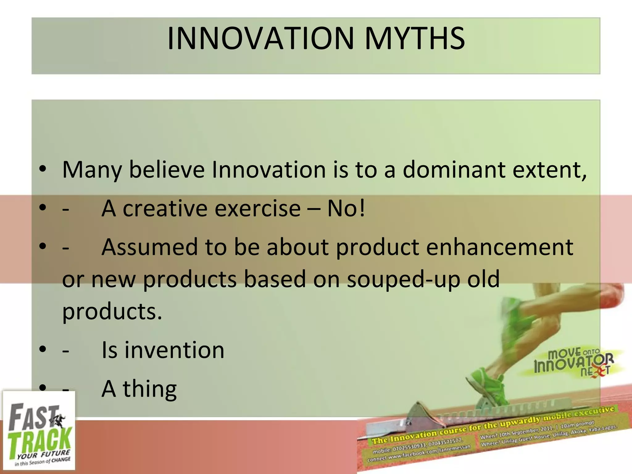 INNOVATION MYTHS Many believe Innovation is to a dominant extent, - A creative exercise – No! - Assumed to be about product enhancement or new products based on souped-up old products. - Is invention - A thing 