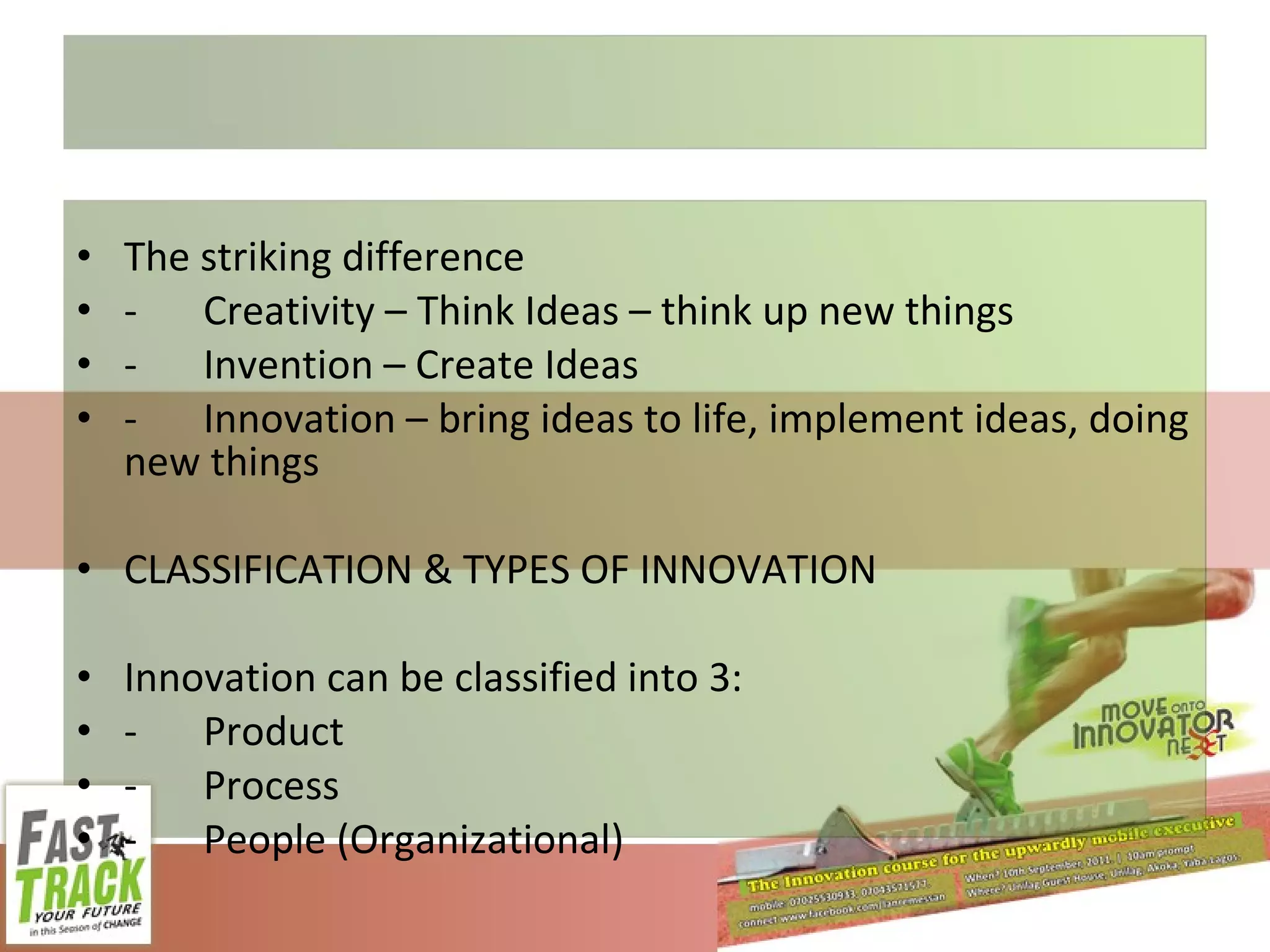 The striking difference - Creativity – Think Ideas – think up new things - Invention – Create Ideas - Innovation – bring ideas to life, implement ideas, doing new things CLASSIFICATION & TYPES OF INNOVATION Innovation can be classified into 3: - Product - Process - People (Organizational) 