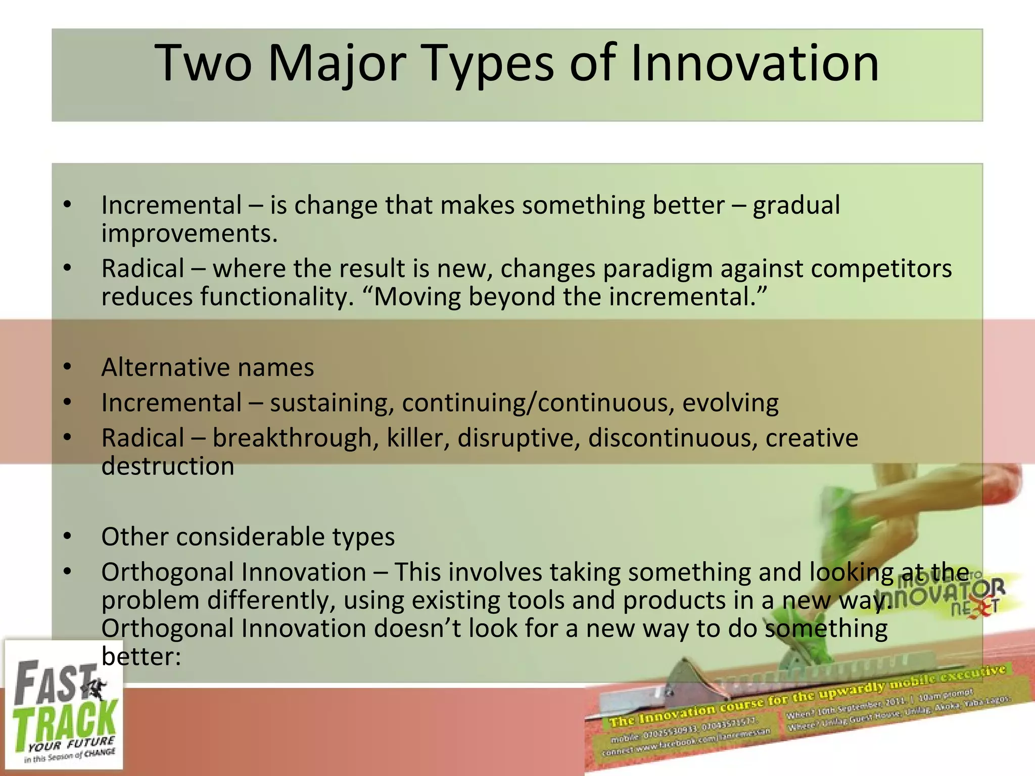 Two Major Types of Innovation Incremental – is change that makes something better – gradual improvements. Radical – where the result is new, changes paradigm against competitors reduces functionality. “Moving beyond the incremental.” Alternative names Incremental – sustaining, continuing/continuous, evolving Radical – breakthrough, killer, disruptive, discontinuous, creative destruction Other considerable types Orthogonal Innovation – This involves taking something and looking at the problem differently, using existing tools and products in a new way. Orthogonal Innovation doesn’t look for a new way to do something better: 