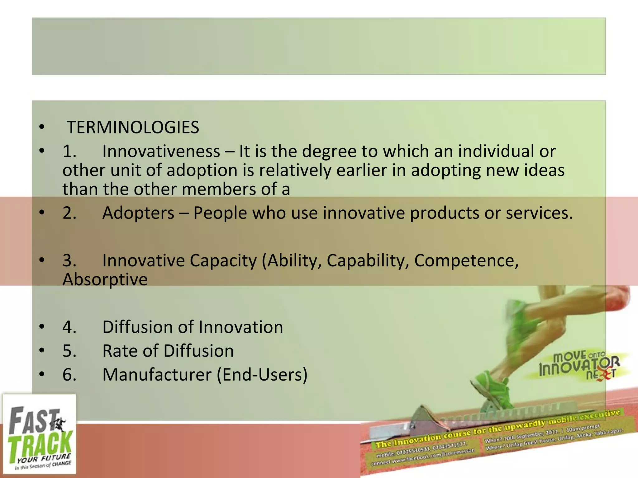 TERMINOLOGIES 1. Innovativeness – It is the degree to which an individual or other unit of adoption is relatively earlier in adopting new ideas than the other members of a 2. Adopters – People who use innovative products or services. 3. Innovative Capacity (Ability, Capability, Competence, Absorptive 4. Diffusion of Innovation 5. Rate of Diffusion 6. Manufacturer (End-Users) 
