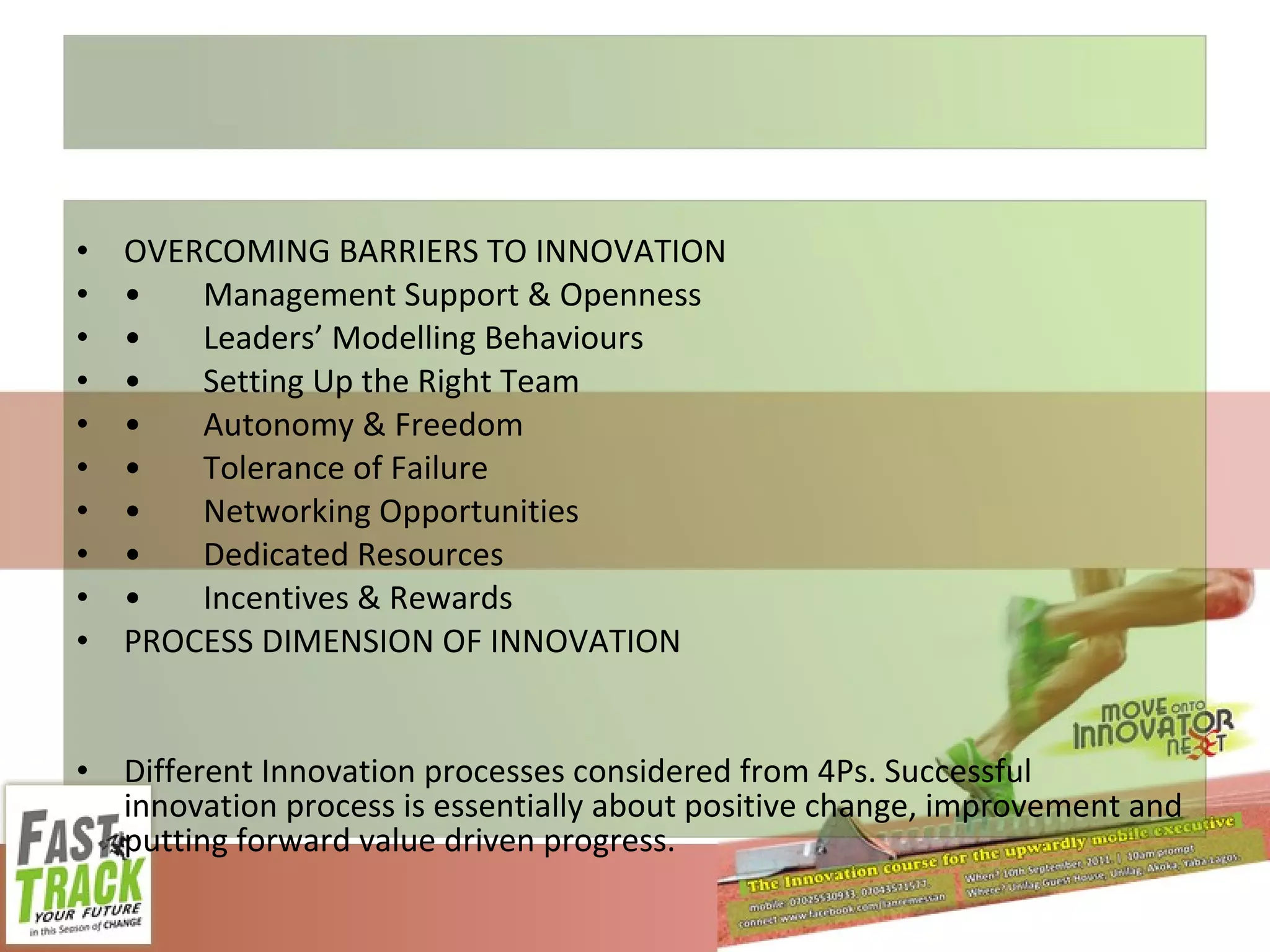 OVERCOMING BARRIERS TO INNOVATION • Management Support & Openness • Leaders’ Modelling Behaviours • Setting Up the Right Team • Autonomy & Freedom • Tolerance of Failure • Networking Opportunities • Dedicated Resources • Incentives & Rewards PROCESS DIMENSION OF INNOVATION Different Innovation processes considered from 4Ps. Successful innovation process is essentially about positive change, improvement and putting forward value driven progress. 
