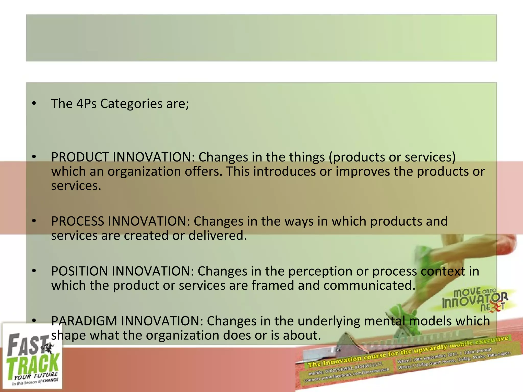 The 4Ps Categories are; PRODUCT INNOVATION: Changes in the things (products or services) which an organization offers. This introduces or improves the products or services. PROCESS INNOVATION: Changes in the ways in which products and services are created or delivered. POSITION INNOVATION: Changes in the perception or process context in which the product or services are framed and communicated. PARADIGM INNOVATION: Changes in the underlying mental models which shape what the organization does or is about. 