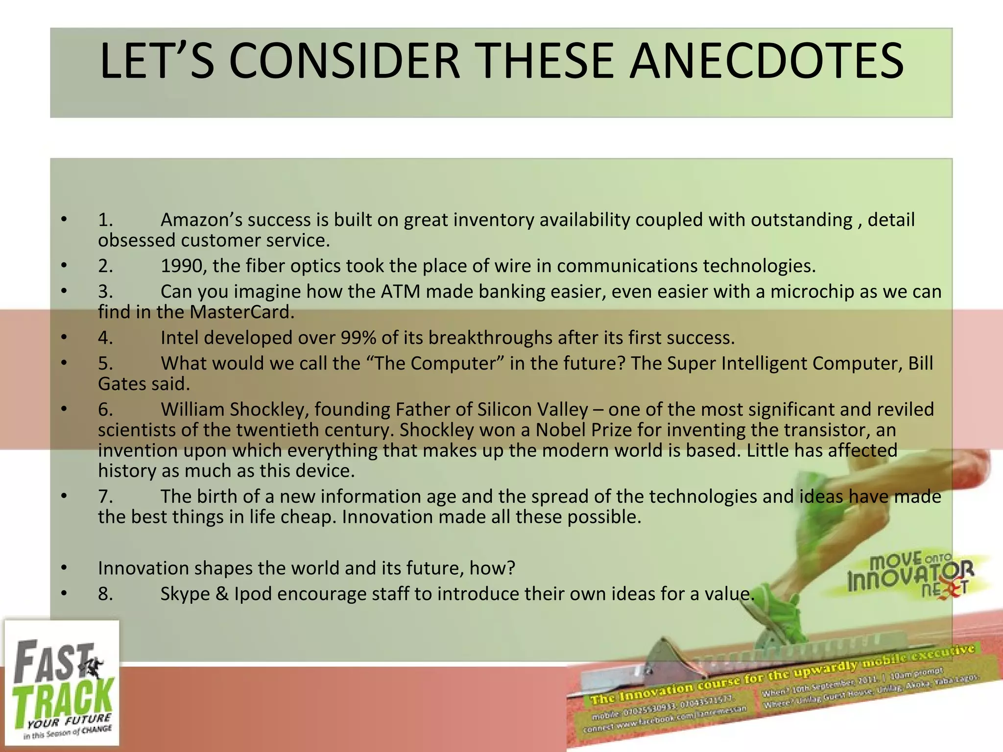 LET’S CONSIDER THESE ANECDOTES 1. Amazon’s success is built on great inventory availability coupled with outstanding , detail obsessed customer service. 2. 1990, the fiber optics took the place of wire in communications technologies. 3. Can you imagine how the ATM made banking easier, even easier with a microchip as we can find in the MasterCard. 4. Intel developed over 99% of its breakthroughs after its first success. 5. What would we call the “The Computer” in the future? The Super Intelligent Computer, Bill Gates said. 6. William Shockley, founding Father of Silicon Valley – one of the most significant and reviled scientists of the twentieth century. Shockley won a Nobel Prize for inventing the transistor, an invention upon which everything that makes up the modern world is based. Little has affected history as much as this device. 7. The birth of a new information age and the spread of the technologies and ideas have made the best things in life cheap. Innovation made all these possible. Innovation shapes the world and its future, how? 8. Skype & Ipod encourage staff to introduce their own ideas for a value. 