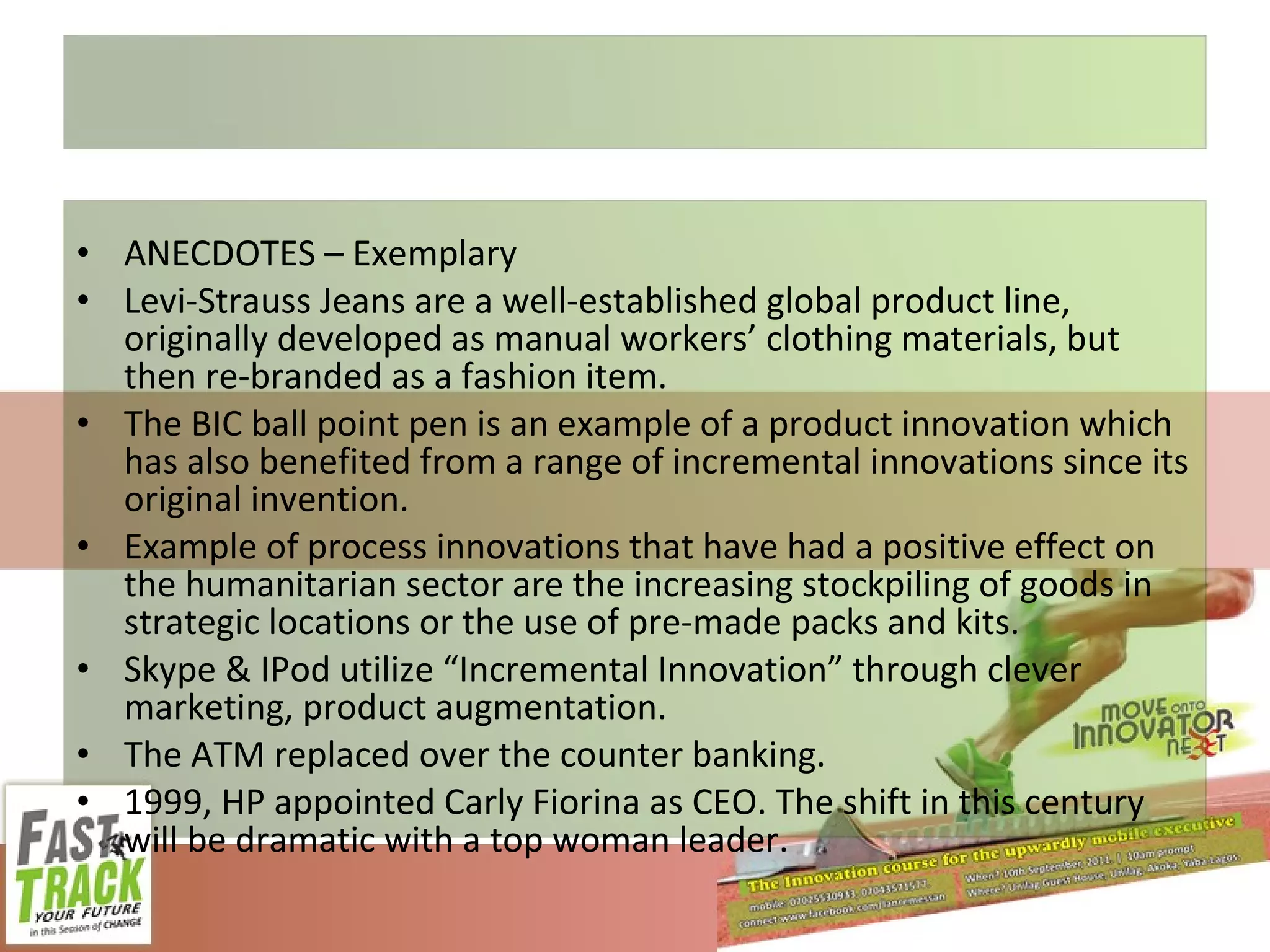 ANECDOTES – Exemplary Levi-Strauss Jeans are a well-established global product line, originally developed as manual workers’ clothing materials, but then re-branded as a fashion item. The BIC ball point pen is an example of a product innovation which has also benefited from a range of incremental innovations since its original invention. Example of process innovations that have had a positive effect on the humanitarian sector are the increasing stockpiling of goods in strategic locations or the use of pre-made packs and kits. Skype & IPod utilize “Incremental Innovation” through clever marketing, product augmentation. The ATM replaced over the counter banking. 1999, HP appointed Carly Fiorina as CEO. The shift in this century will be dramatic with a top woman leader. 